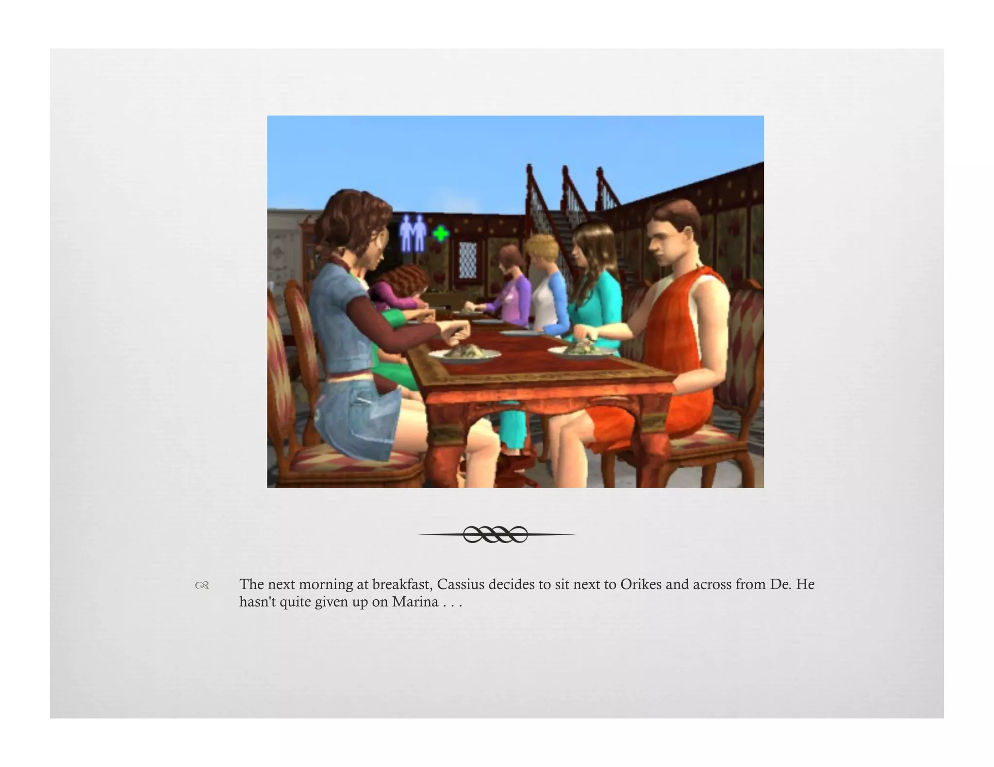 !  The next morning at breakfast, Cassius decides to sit next to Orikes and across from De. He
hasn't quite given up on Marina . . .
 