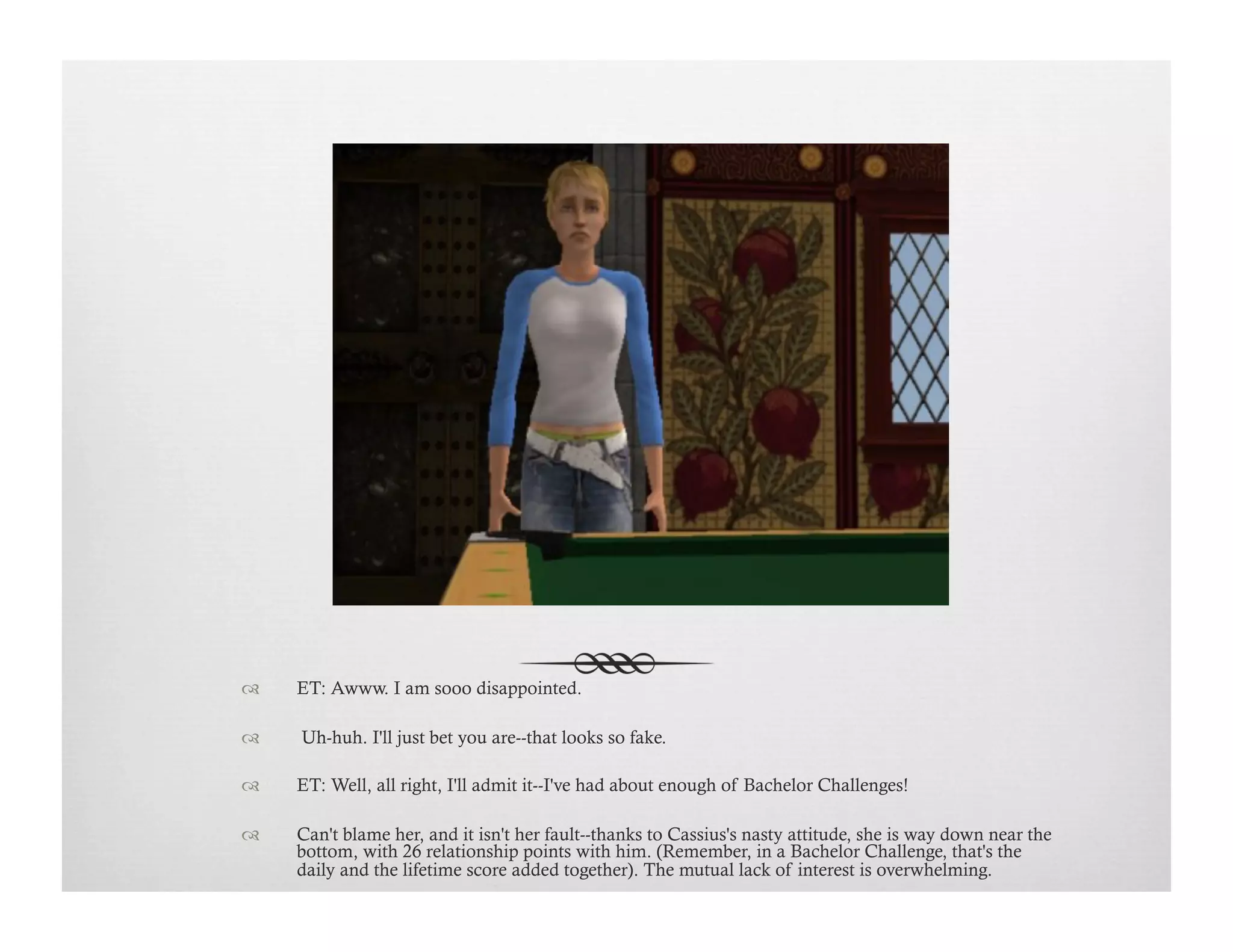 !  ET: Awww. I am sooo disappointed.
!   Uh-huh. I'll just bet you are--that looks so fake.
!  ET: Well, all right, I'll admit it--I've had about enough of Bachelor Challenges!
!  Can't blame her, and it isn't her fault--thanks to Cassius's nasty attitude, she is way down near the
bottom, with 26 relationship points with him. (Remember, in a Bachelor Challenge, that's the
daily and the lifetime score added together). The mutual lack of interest is overwhelming.
 