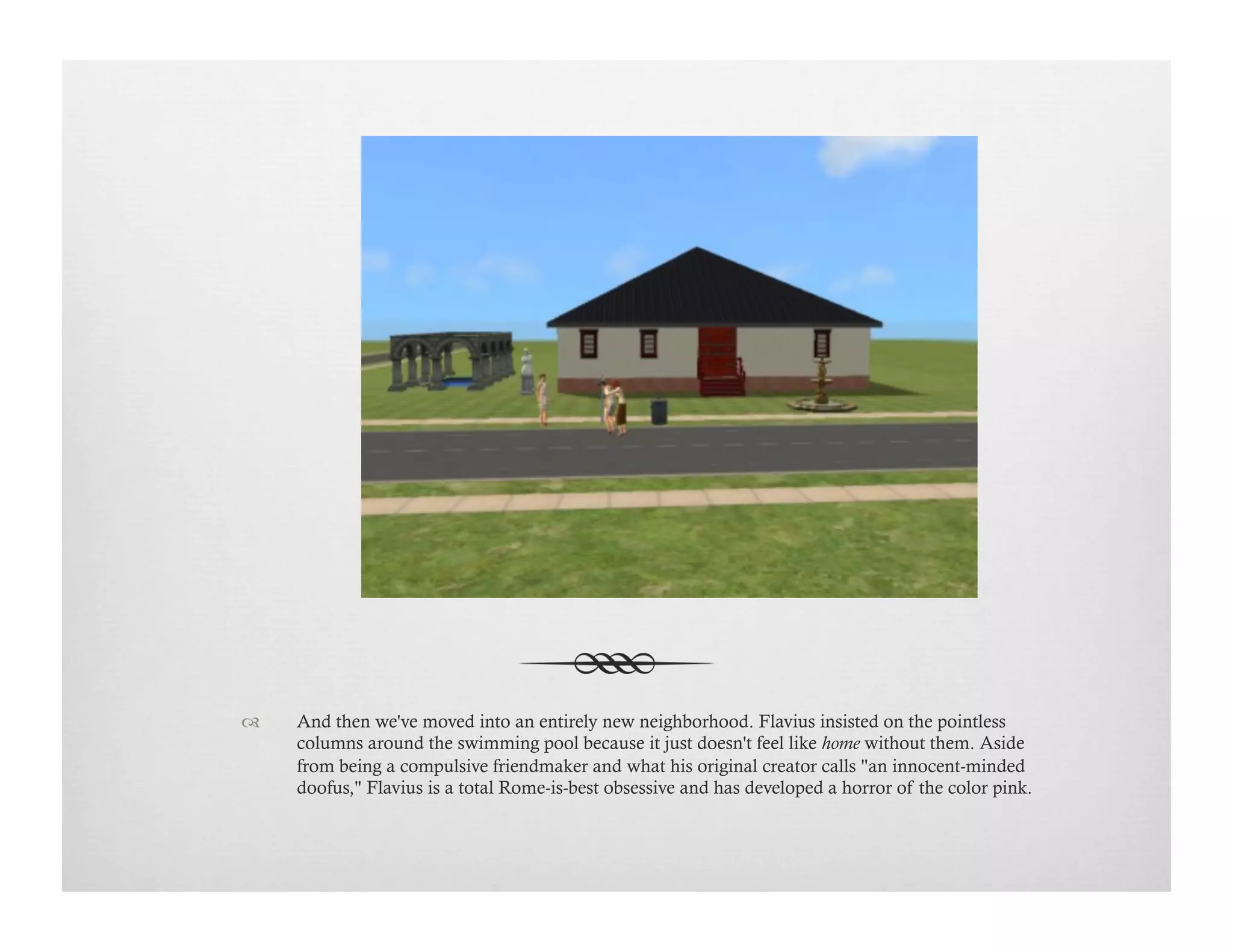 !  And then we've moved into an entirely new neighborhood. Flavius insisted on the pointless
columns around the swimming pool because it just doesn't feel like home without them. Aside
from being a compulsive friendmaker and what his original creator calls "an innocent-minded
doofus," Flavius is a total Rome-is-best obsessive and has developed a horror of the color pink.
 