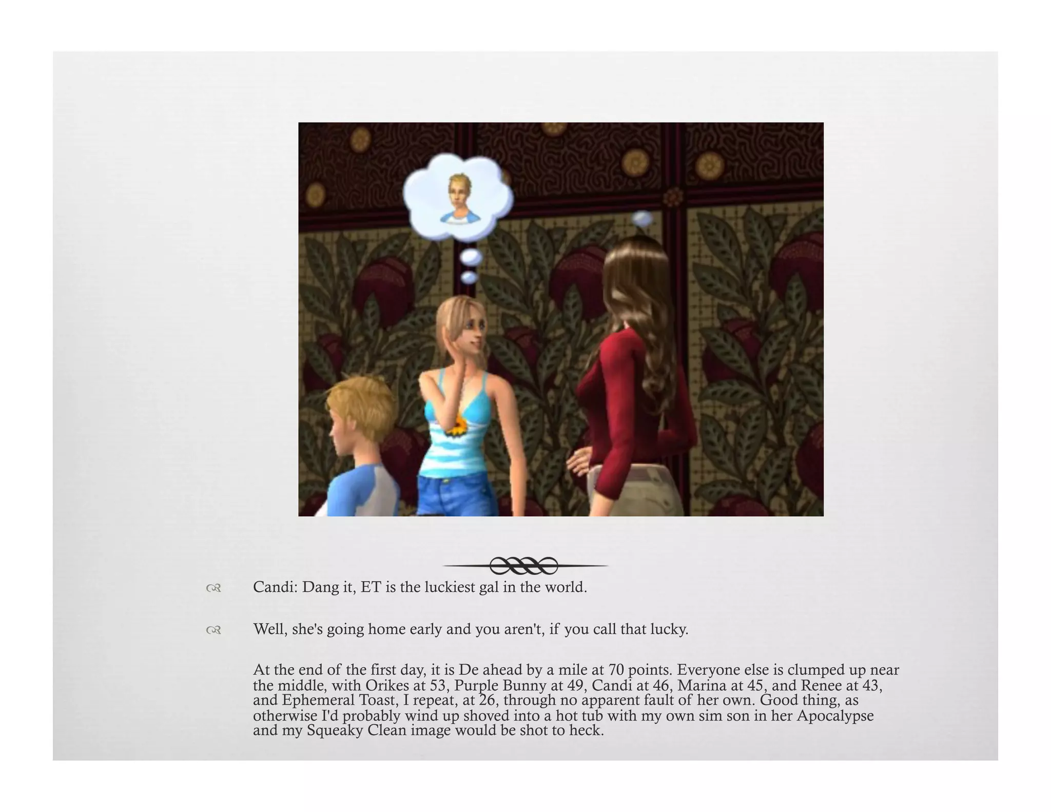 !  Candi: Dang it, ET is the luckiest gal in the world.
!  Well, she's going home early and you aren't, if you call that lucky.
At the end of the first day, it is De ahead by a mile at 70 points. Everyone else is clumped up near
the middle, with Orikes at 53, Purple Bunny at 49, Candi at 46, Marina at 45, and Renee at 43,
and Ephemeral Toast, I repeat, at 26, through no apparent fault of her own. Good thing, as
otherwise I'd probably wind up shoved into a hot tub with my own sim son in her Apocalypse
and my Squeaky Clean image would be shot to heck.
 