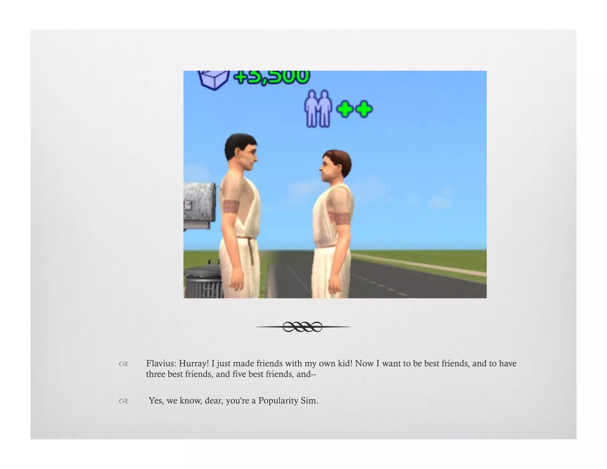!  Flavius: Hurray! I just made friends with my own kid! Now I want to be best friends, and to have
three best friends, and five best friends, and--
!   Yes, we know, dear, you're a Popularity Sim.
 