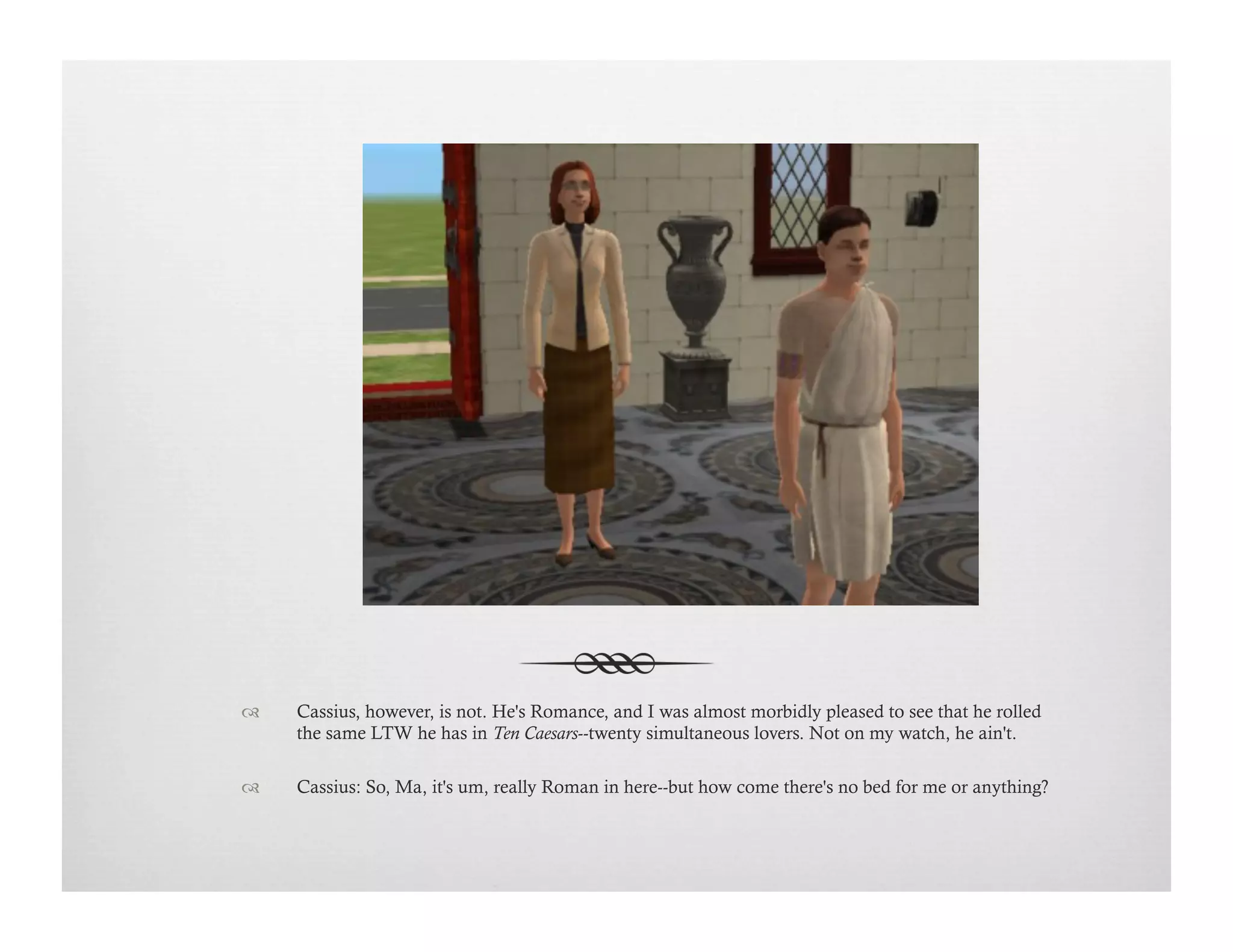 !  Cassius, however, is not. He's Romance, and I was almost morbidly pleased to see that he rolled
the same LTW he has in Ten Caesars--twenty simultaneous lovers. Not on my watch, he ain't.
!  Cassius: So, Ma, it's um, really Roman in here--but how come there's no bed for me or anything?
 