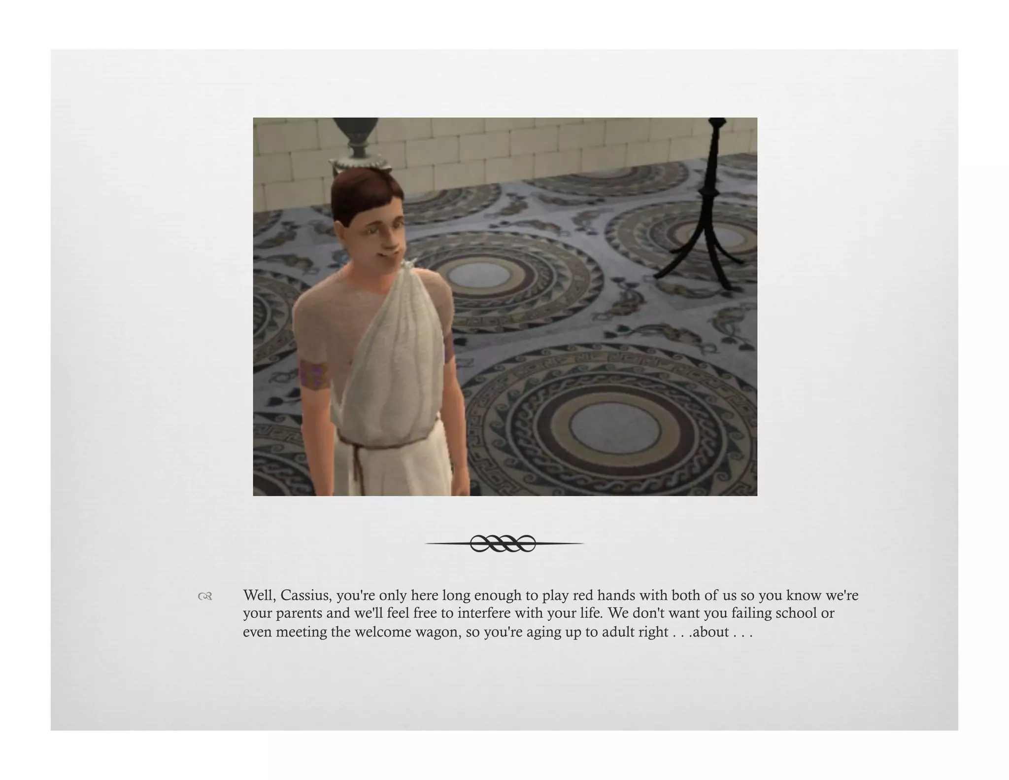 !  Well, Cassius, you're only here long enough to play red hands with both of us so you know we're
your parents and we'll feel free to interfere with your life. We don't want you failing school or
even meeting the welcome wagon, so you're aging up to adult right . . .about . . .
 