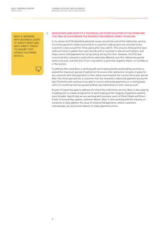 3.	 INVESTIGATE AND IDENTIFY A TECHNICAL OR OTHER SOLUTION TO THE PROBLEMS
THAT MAY OCCUR IF/WHEN THE REDIRECTION SERVICE COMES TO AN END
In its review the FCA identified potential issues around the end of the redirection service.
Currently payments made incorrectly to a customer’s old account are rerouted to the
customer’s new account for three years after they switch. This ensures third parties have
sufficient time to update their own records with a customer’s new account details, and
helps ensure that payments do not go astray during this time. However, the FCA was
concerned that customers could still be adversely affected once this redirection period
came to an end, and that this in turn may lead to a potential negative impact on confidence
in the service.
To address this issue Bacs is working with participating banks and building societies to
extend the maximum period of redirection to ensure that redirection remains in place for
any customer with live payments to their old account beyond the current three year period.
After this three year period, a customer that has received a redirected payment during the
last 13 months will continue to be able to receive redirected payments on a rolling basis,
until a 13 month period has passed without any redirections to their new account.
As part of exploring ways to address the end of the redirection service, Bacs is also playing
a leading role in a wider programme of work looking at the integrity of payment systems
more broadly. Specifically we are working with business users of Direct Debit and Direct
Credit to ensure they update customer details. Bacs is also working with the industry on
initiatives to help address the issue of misdirected payments, where customers
unknowingly use old account details to make payments online.
BACS IS WORKING
WITH BUSINESS USERS
OF DIRECT DEBIT AND
BACS DIRECT CREDIT
TO ENSURE THEY
UPDATE CUSTOMER
DETAILS.
BACS: PROGRESS REPORT
MARCH 2016
CURRENT ACCOUNT SWITCH SERVICE
MAKING ACCOUNT SWITCHING EASIER
4
 