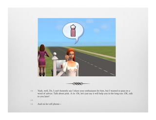 !  Yeah, well, De, I can't honestly say I share your enthusiasm for him, but I wanted to pass on a
word of advice. Talk about pink. A lot. Oh, let's just say it will help you in the long run. OK, talk
to you later!
!   
!  And on her cell phone---
 