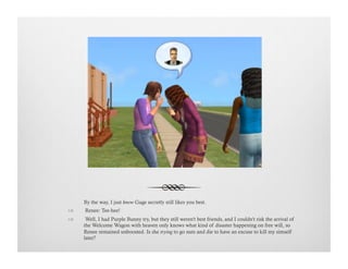 By the way, I just know Gage secretly still likes you best.
!   Renee: Tee-hee!
!   Well, I had Purple Bunny try, but they still weren't best friends, and I couldn't risk the arrival of
the Welcome Wagon with heaven only knows what kind of disaster happening on free will, so
Renee remained unboosted. Is she trying to go nuts and die to have an excuse to kill my simself
later?
 