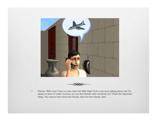 !  Flavius: Well, sure! I have no idea what this Mile High Club is you keep talking about, but I'm
always in favor of clubs! Anyway, are you best friends with everybody yet? That's the important
thing. You want to have three best friends, then five best friends, then. . .
 