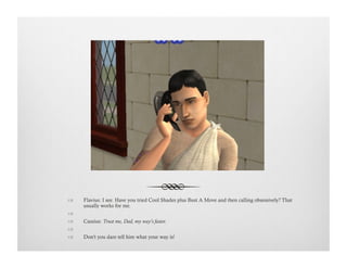 !  Flavius: I see. Have you tried Cool Shades plus Bust A Move and then calling obsessively? That
usually works for me.
!   
!  Cassius: Trust me, Dad, my way's faster.
!   
!  Don't you dare tell him what your way is!
 