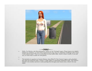 !  Hello, I'm Marina, aka Smoothiequeen, author of the Fitzhugh Legacy. Please ignore my slightly
bulked-up condition, as I have been imprisoned for four days in a Bachelor Challenge with a man
I truly cannot stand. There is no chocolate on that buffet table, which is sheer cruelty, if you ask
me, so I have had to make do with gelatin.
!   
!  The bachelor in question is Cassius Marius, from Blite27's Ten Caesars Legacy, and a skankier
guy does not tread the earth. I mean it. Gage Uglacy is charming compared to him. The author's
simself is his mother and she is really putting him through some misery here, which I for one
enjoy.
 