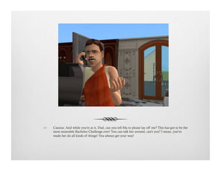 !  Cassius: And while you're at it, Dad, can you tell Ma to please lay off me? This has got to be the
most miserable Bachelor Challenge ever! You can talk her around, can't you? I mean, you've
made her do all kinds of things! You always get your way!
 