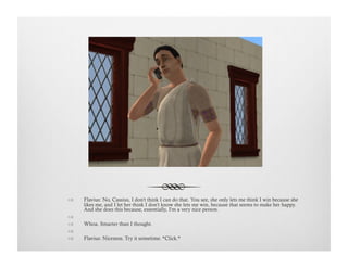!  Flavius: No, Cassius, I don't think I can do that. You see, she only lets me think I win because she
likes me, and I let her think I don’t know she lets me win, because that seems to make her happy.
And she does this because, essentially, I'm a very nice person.
!   
!  Whoa. Smarter than I thought.
!   
!  Flavius: Niceness. Try it sometime. *Click.*
 