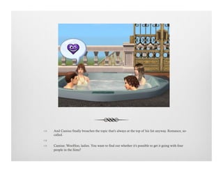 !  And Cassius finally broaches the topic that's always at the top of his list anyway. Romance, so-
called.
!   
!  Cassius: WooHoo, ladies. You want to find out whether it's possible to get it going with four
people in the Sims?
 
