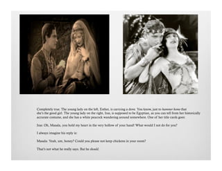 Completely true. The young lady on the left, Esther, is carrying a dove. You know, just to hammer home that
she’s the good girl. The young lady on the right, Iras, is supposed to be Egyptian, as you can tell from her historically
accurate costume, and she has a white peacock wandering around somewhere. One of her title cards goes:
Iras: Oh, Masala, you hold my heart in the very hollow of your hand! What would I not do for you?
I always imagine his reply is:
Masala: Yeah, um, honey? Could you please not keep chickens in your room?
That’s not what he really says. But he should.
 