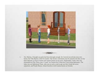 !  Yes, Marina, I thought you girls had been through enough. So I moved you all into your own
house, the Villa Rejecta. Don't be misled. The former contestants may be rejected, but they are far
from dejected, as most of them can't stand Cassius at any price. Supposedly, Candi, who was
eliminated on Day Three, has a "crush" on Cassius but I think she is just being diplomatic. The
other two are Ephemeral Toast, who was in such a rush to get out that I think she never
unpacked, and Purple Bunny, whose boredom with Cassius knows no bounds.
 