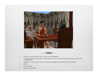 !  Cassius: Leave me alone, Ma, I want to eat some gelatin.
!  It will only make you fat again, and besides, we're now up to the romantic kiss part. Once with
everybody left.
!  Cassius: Oh, well, in that case, I can always eat gelatin later. Which one do I get first?
!  Orikes.
!  Cassius: Why?
!  Because she's awake.
 
