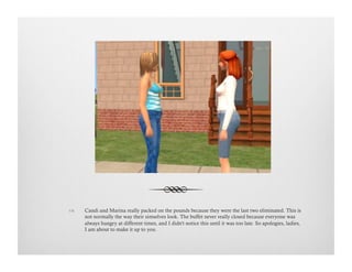 !  Candi and Marina really packed on the pounds because they were the last two eliminated. This is
not normally the way their simselves look. The buffet never really closed because everyone was
always hungry at different times, and I didn't notice this until it was too late. So apologies, ladies,
I am about to make it up to you.
 