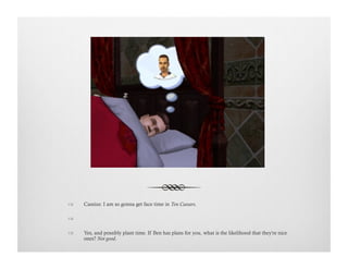 !  Cassius: I am so gonna get face time in Ten Caesars.
!   
!  Yes, and possibly plant time. If Ben has plans for you, what is the likelihood that they're nice
ones? Not good.
 