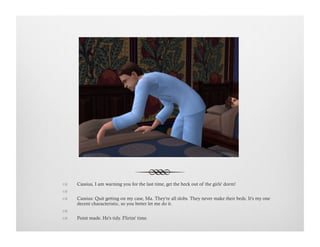 !  Cassius, I am warning you for the last time, get the heck out of the girls' dorm!
!   
!  Cassius: Quit getting on my case, Ma. They're all slobs. They never make their beds. It's my one
decent characteristic, so you better let me do it.
!   
!  Point made. He's tidy. Flirtin' time.
 