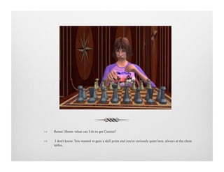 !  Renee: Hmm--what can I do to get Cassius?
!   I don't know. You wanted to gain a skill point and you're curiously quiet here, always at the chess
tables.
 