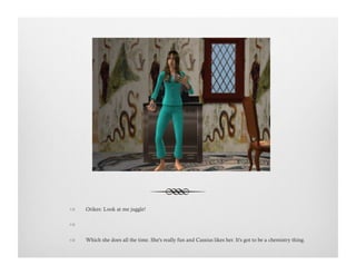 !  Orikes: Look at me juggle!
!   
!  Which she does all the time. She's really fun and Cassius likes her. It's got to be a chemistry thing.
 