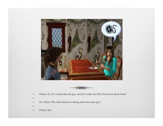 !  Orikes: So, De, I kinda like this guy--and he's really into film! Knows all about them!
!   
!  De: Weird. We could almost be talking about the same guy!
!   
!  Funny, that.
 