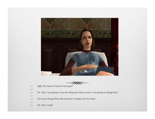 !  Sigh, De, back in Cassius' bed again?
!   
!  De: Yep. I am going to win this thing and what is more, I am going to change him.
!   
!  You can't change Sims like Cassius! It simply can't be done!
!   
!  De: Bet I could!
 