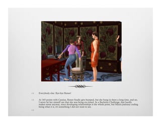 !  Everybody else: Bye-bye Renee!
!  At 165 points with Cassius, Renee finally gets bumped, but she hung in there a long time, and no,
I never let her simself see that she was being six-timed. In a Bachelor Challenge, that hardly
makes sense anyway, since developing relationships is the whole point, but Maxis jealousy coding
being what it is, it's something I did not want to see.
!   
 