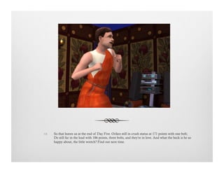 !  So that leaves us at the end of Day Five. Orikes still in crush status at 171 points with one bolt;
De still far in the lead with 186 points, three bolts, and they're in love. And what the heck is he so
happy about, the little wretch? Find out next time.
 
