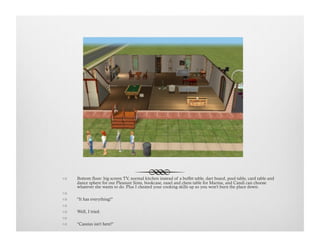!  Bottom floor: big screen TV, normal kitchen instead of a buffet table, dart board, pool table, card table and
dance sphere for our Pleasure Sims, bookcase, easel and chess table for Marina, and Candi can choose
whatever she wants to do. Plus I cheated your cooking skills up so you won't burn the place down.
!   
!  "It has everything!"
!   
!  Well, I tried.
!   
!  "Cassius isn't here!"
 