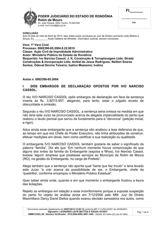 PODER JUDICIÁRIO DO ESTADO DE RONDÔNIA
Rolim de Moura
Av. João Pessoa, 4555, Centro, 76.940-000
e-mail: rmm1civel@tjro.jus.br
Fl.______
_________________________
Cad.
Documento assinado digitalmente em 09/07/2014 13:50:13 conforme MP nº 2.200-2/2001 de 24/08/2001.
Signatário: LEONARDO LEITE MATTOS E SOUZA:1012037
RMM1CIVEL-28 - Número Verificador: 1010.2004.0002.3907.1445 - Validar em www.tjro.jus.br/adoc
Pág. 1 de 9
CONCLUSÃO
Aos 03 dias do mês de Abril de 2014, faço estes autos conclusos ao Juiz de Direito Leonardo Leite Mattos e
Souza. Eu, _________ Auda Caldeira de Almeida - Escrivã(o) Judicial, escrevi conclusos.
Vara: 1ª Vara Cível
Processo: 0002390-85.2004.8.22.0010
Classe: Ação Civil de Improbidade Administrativa
Autor: Ministério Público do Estado de Rondônia
Requerido: Ivo Narciso Cassol; J. K. Construção & Terraplanagem Ltda; Strada
Construções & Incorporação Ltda; Aníbal de Jesus Rodrigues; Neilton Soares
Santos; Odeval Devino Teixeira; Izalino Mezzomo; Ivalino
Autos n. 0002390-85.2004
I DOS EMBARGOS DE DECLARAÇÃO OPOSTOS POR IVO NARCISO
CASSOL.
O réu IVO NARCISO CASSOL opôs embargos de declaração em face da sentença
inserta às fls. 3.927/3.957, alegando, para tanto, estar o julgado eivado de
obscuridade e omissão.
Segundo o réu IVO NARCISO CASSOL, a sentença seria omissa na medida em que
não teria este Juízo se pronunciado acerca da alegada imparcialidade do perito que
realizou o laudo pericial que serviu de fundamento para a “denúncia” (petição inicial,
a rigor).
Aduz ainda esse embargante que a sentença não analisou a tese defensiva de que,
ao tempo em que era Chefe do Poder Executivo, não tinha atribuições de construir,
efetuar medições em obras, bem como certificar a sua realização ou qualidade.
O embargante IVO NARCISO CASSOL também gostaria de saber o significado da
palavra “família”. Diz ele que “Em nenhum momento houve comprovação de que
alguns dos entes da família do Embargante (esposa e filhos), Ivo Narciso Cassol,
tivesse 'algum' empresa que prestasse serviços ao Município de Rolim de Moura
(RO), na gestão do Embargante, no cargo de Prefeito”.
Alega também que a sentença não aponta qual “liame que faz incutir” e teria levado
este Juízo “a crer acerca da possibilidade de ser, o Embargante, chefe da
'quadrilha', conforme encampou o Ministério Público Estadual”.
Quer saber ainda onde, quando e em que momento o embargante frustrou a lisura
das licitações.
Rejeito os embargos em relação a esse inconformismo porque a suposta suspeição
do perito foi objeto de análise ainda em 7/12/2006 pelo MM. Juiz de Direito
Maximiliano Darcy David Deitos quando exarou decisão saneadora nos autos, como
 
