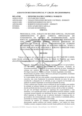 Superior Tribunal de Justiça
AGRAVO EM RECURSO ESPECIAL Nº 1.286.328 - RO (2018/0100669-0)
RELATOR : MINISTRO MAURO CAMPBELL MARQUES
AGRAVANTE : IVO NARCISO CASSOL
ADVOGADO : THIAGO FERNANDES BECKER E OUTRO(S) - RO006839
AGRAVADO : DOMINGOS BORGES DA SILVA
ADVOGADO : ROBERTO EGMAR RAMOS - MS004679
INTERES. : JOÃO APARECIDO CAHULLA
INTERES. : ESTADO DE RONDÔNIA
EMENTA
PROCESSUAL CIVIL. AGRAVO EM RECURSO ESPECIAL. ENUNCIADO
ADMINISTRATIVO Nº 3/STJ. CORRETA IMPUGNAÇÃO DO
FUNDAMENTO DA DECISÃO DE INADMISSIBILIDADE. AÇÃO
POPULAR. AUSÊNCIA DE PREQUESTIONAMENTO DOS DISPOSITIVOS
TIDO COMO VIOLADOS EMBORA OPOSTOS EMBARGOS DE
DECLARAÇÃO. SÚMULA 211/STJ. FUNDAMENTOS DO ACÓRDÃO
RECORRIDO NÃO IMPUGNADOS NO RECURSO ESPECIAL. SÚMULA
283/STF POR APLICAÇÃO ANALÓGICA. AGRAVO CONHECIDO PARA
NÃO CONHECER DO RECURSO ESPECIAL.
DECISÃO
Trata-se de agravo em recurso especial interposto por IVO NARCISO CASSOL
contra decisão prolatada pelo Tribunal de Justiça do Estado de Rondônia que negou
admissibilidade a apelo manejado contra acórdão assim ementado (e-STJ fls. 316/317):
Apelação. Ação popular. Lei que concede segurança pessoal à ex-governadores.
Lei de efeitos concretos. Possibilidade de declaração incidental de
inconstitucionalidade. Fundamento da pretensão deduzida em juízo. Nulidade da
sentença por ausência de lesividade. Inocorrência. Preliminares rejeitadas.
Privilégios inaceitáveis. Prejuízo ao Estado. Evidente ilegalidade e lesividade.
Ressarcimento em perdas e danos. Ofensa aos princípios da igualdade, moralidade
e impessoalidade. Recursos improvidos.
Se a ação popular não tem como pedido a inconstitucionalidade de lei de efeitos
concretos, mas como fundamento da pretensão deduzida em juízo, há que ser
reconhecida a adequação da via utilizada, já que o requisito da lesividade está
implícito na própria ilegalidade ou inconstitucionalidade da norma.
É nula a sentença que concede a mais ou diferente do que foi pedido como também
há nulidade na sentença fundada em causa de pedir não narrada pelo autor. Se a
decisão proferida não desviou-se dos pleitos iniciais, não há se falar em nulidade.
Lei que cria privilégios inaceitáveis à segurança dos ex-governadores e seus
familiares, a ser custeada pelo erário, que disponibiliza policiais militares, visando
à proteção pessoal daqueles em detrimento do povo, causa prejuízo material de
difícil reparação ao Estado, já que os policiais destinados à segurança dos ex-
governadores são remunerados pelo erário, sendo contrária à moralidade pública,
mostrando-se evidente a ilegalidade e a lesividade.
Concessão de regalias ou vantagens injustificadas distingue indevidamente
determinados agentes políticos dos demais cidadãos e cria espécie de classe.
Cidadãos comuns, conquanto tenham exercido função pública de relevância social,
Documento: 84158560 - Despacho / Decisão - Site certificado - DJe: 06/06/2018 Página 1 de 3
 