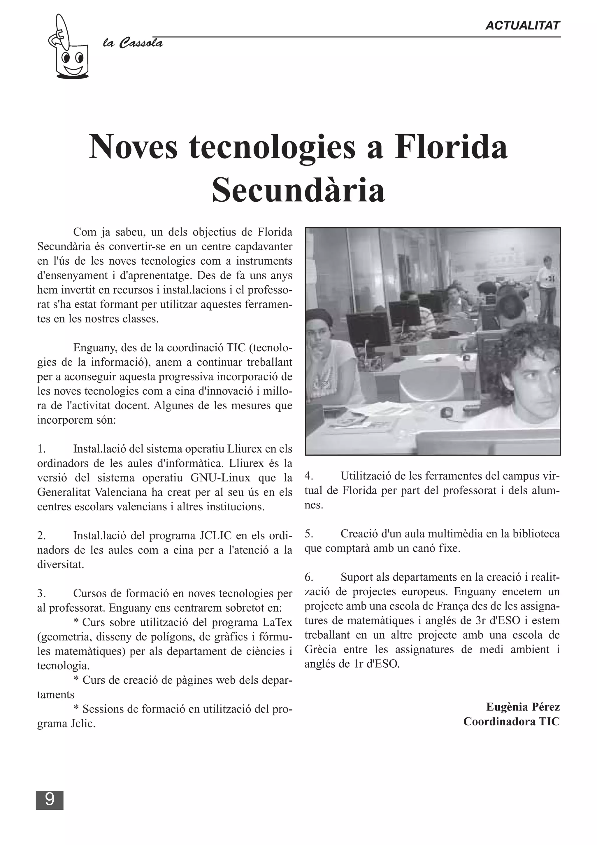 ACTUALITAT
              la Cassola




           Noves tecnologies a Florida
                   Secundària
         Com ja sabeu, un dels objectius de Florida
Secundària és convertir-se en un centre capdavanter
en l'ús de les noves tecnologies com a instruments
d'ensenyament i d'aprenentatge. Des de fa uns anys
hem invertit en recursos i instal.lacions i el professo-
rat s'ha estat formant per utilitzar aquestes ferramen-
tes en les nostres classes.

        Enguany, des de la coordinació TIC (tecnolo-
gies de la informació), anem a continuar treballant
per a aconseguir aquesta progressiva incorporació de
les noves tecnologies com a eina d'innovació i millo-
ra de l'activitat docent. Algunes de les mesures que
incorporem són:

1.      Instal.lació del sistema operatiu Lliurex en els
ordinadors de les aules d'informàtica. Lliurex és la
versió del sistema operatiu GNU-Linux que la 4.               Utilització de les ferramentes del campus vir-
Generalitat Valenciana ha creat per al seu ús en els tual de Florida per part del professorat i dels alum-
centres escolars valencians i altres institucions.       nes.

2.      Instal.lació del programa JCLIC en els ordi- 5.        Creació d'un aula multimèdia en la biblioteca
nadors de les aules com a eina per a l'atenció a la que comptarà amb un canó fixe.
diversitat.
                                                       6.      Suport als departaments en la creació i realit-
3.      Cursos de formació en noves tecnologies per zació de projectes europeus. Enguany encetem un
al professorat. Enguany ens centrarem sobretot en:     projecte amb una escola de França des de les assigna-
        * Curs sobre utilització del programa LaTex tures de matemàtiques i anglés de 3r d'ESO i estem
(geometria, disseny de polígons, de gràfics i fórmu- treballant en un altre projecte amb una escola de
les matemàtiques) per als departament de ciències i Grècia entre les assignatures de medi ambient i
tecnologia.                                            anglés de 1r d'ESO.
        * Curs de creació de pàgines web dels depar-
taments
        * Sessions de formació en utilització del pro-                                       Eugènia Pérez
grama Jclic.                                                                            Coordinadora TIC




 9
 