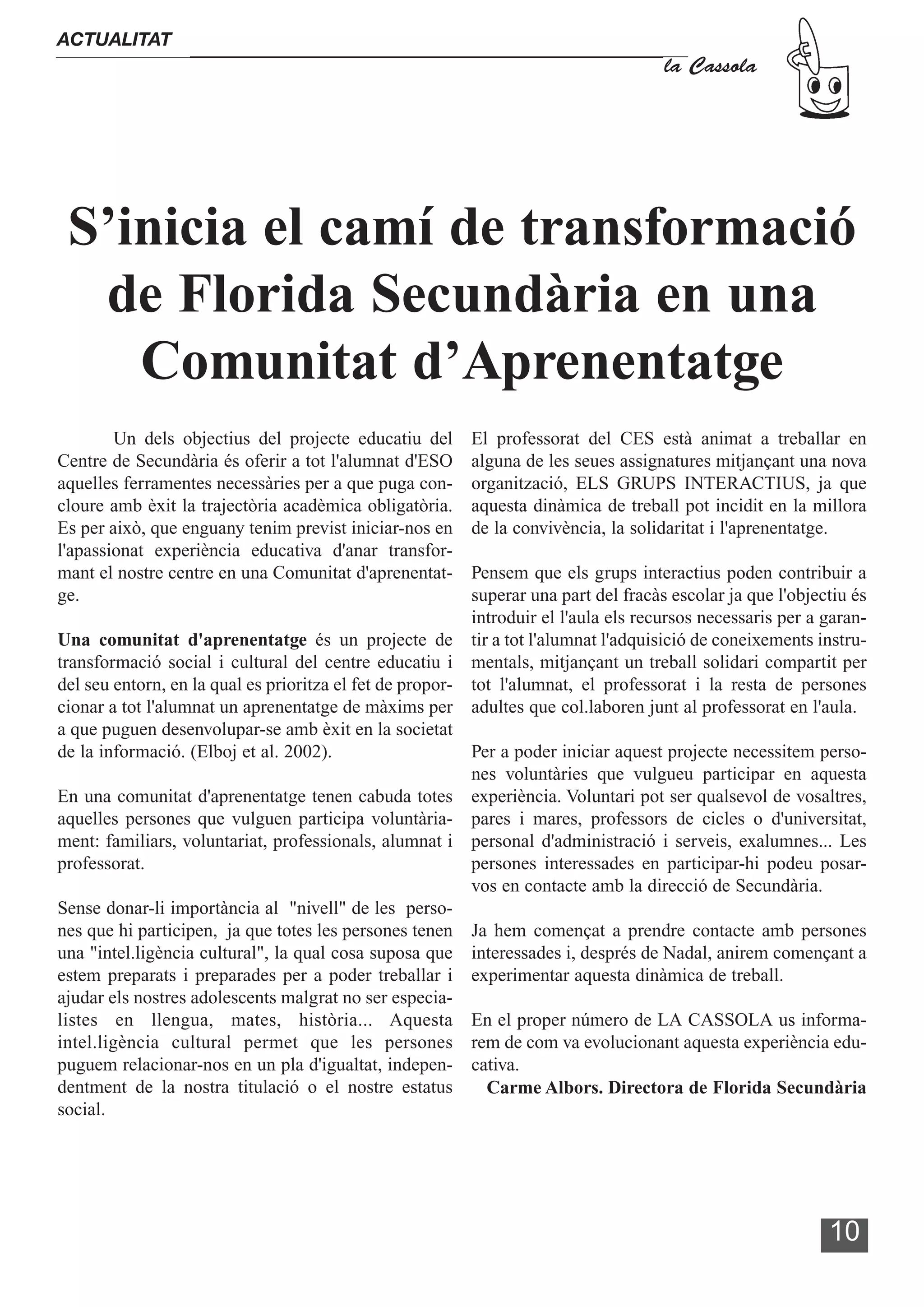 ACTUALITAT
                                                                                     la Cassola




 S’inicia el camí de transformació
  de Florida Secundària en una
    Comunitat d’Aprenentatge
        Un dels objectius del projecte educatiu del       El professorat del CES està animat a treballar en
Centre de Secundària és oferir a tot l'alumnat d'ESO      alguna de les seues assignatures mitjançant una nova
aquelles ferramentes necessàries per a que puga con-      organització, ELS GRUPS INTERACTIUS, ja que
cloure amb èxit la trajectòria acadèmica obligatòria.     aquesta dinàmica de treball pot incidit en la millora
Es per això, que enguany tenim previst iniciar-nos en     de la convivència, la solidaritat i l'aprenentatge.
l'apassionat experiència educativa d'anar transfor-
mant el nostre centre en una Comunitat d'aprenentat-      Pensem que els grups interactius poden contribuir a
ge.                                                       superar una part del fracàs escolar ja que l'objectiu és
                                                          introduir el l'aula els recursos necessaris per a garan-
Una comunitat d'aprenentatge és un projecte de tir a tot l'alumnat l'adquisició de coneixements instru-
transformació social i cultural del centre educatiu i mentals, mitjançant un treball solidari compartit per
del seu entorn, en la qual es prioritza el fet de propor- tot l'alumnat, el professorat i la resta de persones
cionar a tot l'alumnat un aprenentatge de màxims per adultes que col.laboren junt al professorat en l'aula.
a que puguen desenvolupar-se amb èxit en la societat
de la informació. (Elboj et al. 2002).                    Per a poder iniciar aquest projecte necessitem perso-
                                                          nes voluntàries que vulgueu participar en aquesta
En una comunitat d'aprenentatge tenen cabuda totes experiència. Voluntari pot ser qualsevol de vosaltres,
aquelles persones que vulguen participa voluntària- pares i mares, professors de cicles o d'universitat,
ment: familiars, voluntariat, professionals, alumnat i personal d'administració i serveis, exalumnes... Les
professorat.                                              persones interessades en participar-hi podeu posar-
                                                          vos en contacte amb la direcció de Secundària.
Sense donar-li importància al "nivell" de les perso-
nes que hi participen, ja que totes les persones tenen Ja hem començat a prendre contacte amb persones
una "intel.ligència cultural", la qual cosa suposa que interessades i, després de Nadal, anirem començant a
estem preparats i preparades per a poder treballar i experimentar aquesta dinàmica de treball.
ajudar els nostres adolescents malgrat no ser especia-
listes en llengua, mates, història... Aquesta En el proper número de LA CASSOLA us informa-
intel.ligència cultural permet que les persones rem de com va evolucionant aquesta experiència edu-
puguem relacionar-nos en un pla d'igualtat, indepen- cativa.
dentment de la nostra titulació o el nostre estatus         Carme Albors. Directora de Florida Secundària
social.




                                                                                                            10
 