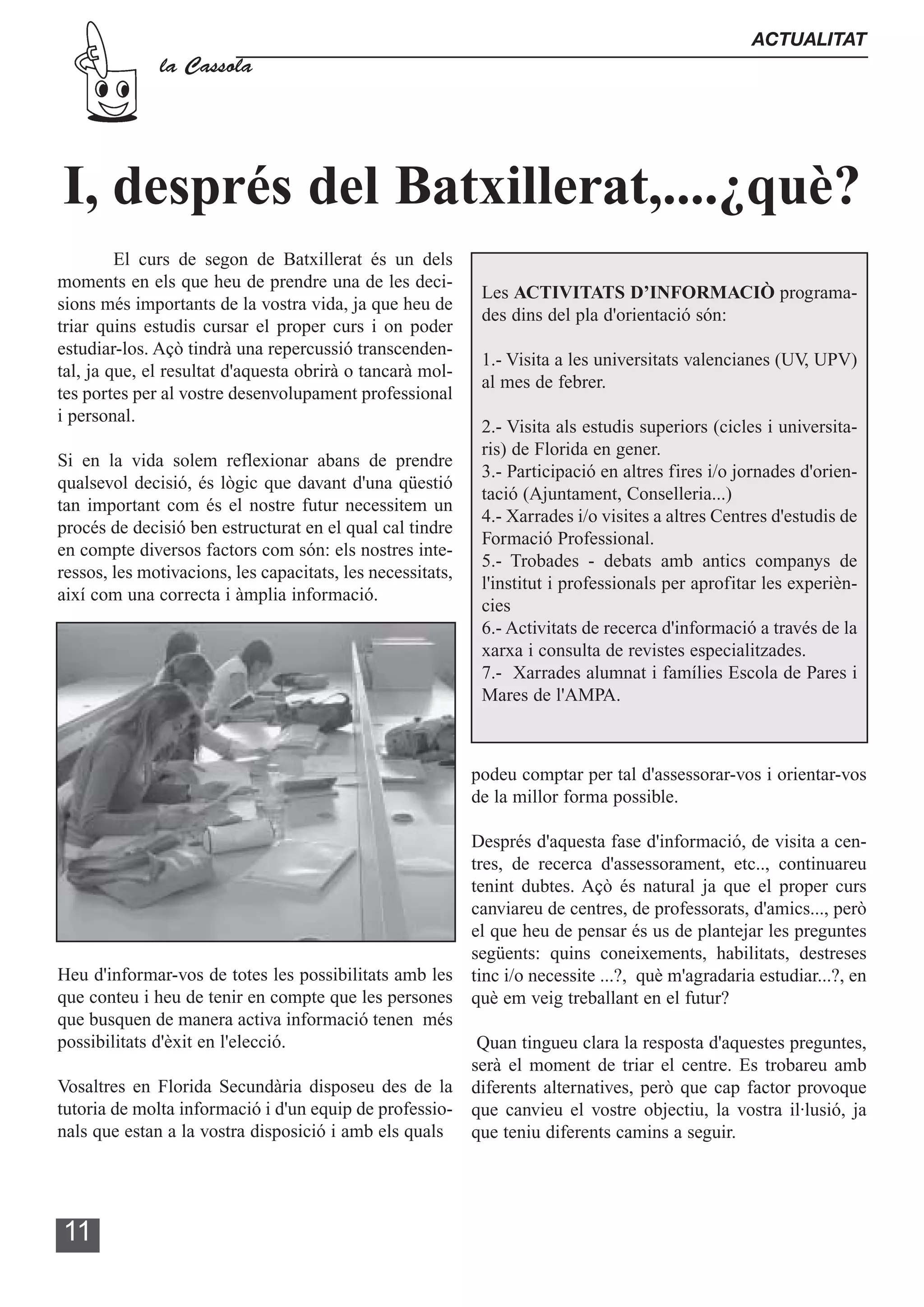 ACTUALITAT
              la Cassola




I, després del Batxillerat,....¿què?
         El curs de segon de Batxillerat és un dels
moments en els que heu de prendre una de les deci-
                                                             Les ACTIVITATS D’INFORMACIÒ programa-
sions més importants de la vostra vida, ja que heu de
                                                             des dins del pla d'orientació són:
triar quins estudis cursar el proper curs i on poder
estudiar-los. Açò tindrà una repercussió transcenden-
                                                             1.- Visita a les universitats valencianes (UV, UPV)
tal, ja que, el resultat d'aquesta obrirà o tancarà mol-
                                                             al mes de febrer.
tes portes per al vostre desenvolupament professional
i personal.
                                                             2.- Visita als estudis superiors (cicles i universita-
                                                             ris) de Florida en gener.
Si en la vida solem reflexionar abans de prendre
                                                             3.- Participació en altres fires i/o jornades d'orien-
qualsevol decisió, és lògic que davant d'una qüestió
                                                             tació (Ajuntament, Conselleria...)
tan important com és el nostre futur necessitem un
                                                             4.- Xarrades i/o visites a altres Centres d'estudis de
procés de decisió ben estructurat en el qual cal tindre
                                                             Formació Professional.
en compte diversos factors com són: els nostres inte-
                                                             5.- Trobades - debats amb antics companys de
ressos, les motivacions, les capacitats, les necessitats,
                                                             l'institut i professionals per aprofitar les experièn-
així com una correcta i àmplia informació.
                                                             cies
                                                             6.- Activitats de recerca d'informació a través de la
                                                             xarxa i consulta de revistes especialitzades.
                                                             7.- Xarrades alumnat i famílies Escola de Pares i
                                                             Mares de l'AMPA.



                                                            podeu comptar per tal d'assessorar-vos i orientar-vos
                                                            de la millor forma possible.

                                                       Després d'aquesta fase d'informació, de visita a cen-
                                                       tres, de recerca d'assessorament, etc.., continuareu
                                                       tenint dubtes. Açò és natural ja que el proper curs
                                                       canviareu de centres, de professorats, d'amics..., però
                                                       el que heu de pensar és us de plantejar les preguntes
                                                       següents: quins coneixements, habilitats, destreses
Heu d'informar-vos de totes les possibilitats amb les tinc i/o necessite ...?, què m'agradaria estudiar...?, en
que conteu i heu de tenir en compte que les persones què em veig treballant en el futur?
que busquen de manera activa informació tenen més
possibilitats d'èxit en l'elecció.                      Quan tingueu clara la resposta d'aquestes preguntes,
                                                       serà el moment de triar el centre. Es trobareu amb
Vosaltres en Florida Secundària disposeu des de la diferents alternatives, però que cap factor provoque
tutoria de molta informació i d'un equip de professio- que canvieu el vostre objectiu, la vostra il·lusió, ja
nals que estan a la vostra disposició i amb els quals que teniu diferents camins a seguir.




11
 