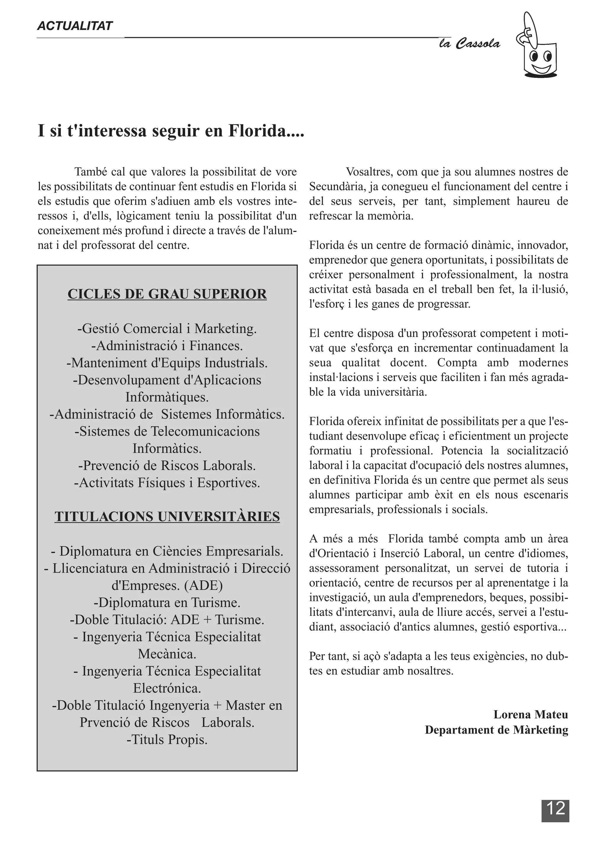 ACTUALITAT
                                                                                         la Cassola




I si t'interessa seguir en Florida....

        També cal que valores la possibilitat de vore               Vosaltres, com que ja sou alumnes nostres de
les possibilitats de continuar fent estudis en Florida si   Secundària, ja conegueu el funcionament del centre i
els estudis que oferim s'adiuen amb els vostres inte-       del seus serveis, per tant, simplement haureu de
ressos i, d'ells, lògicament teniu la possibilitat d'un     refrescar la memòria.
coneixement més profund i directe a través de l'alum-
nat i del professorat del centre.                           Florida és un centre de formació dinàmic, innovador,
                                                            emprenedor que genera oportunitats, i possibilitats de
                                                            créixer personalment i professionalment, la nostra
      CICLES DE GRAU SUPERIOR                               activitat està basada en el treball ben fet, la il·lusió,
                                                            l'esforç i les ganes de progressar.

      -Gestió Comercial i Marketing.                        El centre disposa d'un professorat competent i moti-
        -Administració i Finances.                          vat que s'esforça en incrementar continuadament la
    -Manteniment d'Equips Industrials.                      seua qualitat docent. Compta amb modernes
     -Desenvolupament d'Aplicacions                         instal·lacions i serveis que faciliten i fan més agrada-
              Informàtiques.                                ble la vida universitària.
  -Administració de Sistemes Informàtics.                   Florida ofereix infinitat de possibilitats per a que l'es-
     -Sistemes de Telecomunicacions                         tudiant desenvolupe eficaç i eficientment un projecte
                Informàtics.                                formatiu i professional. Potencia la socialització
      -Prevenció de Riscos Laborals.                        laboral i la capacitat d'ocupació dels nostres alumnes,
     -Activitats Físiques i Esportives.                     en definitiva Florida és un centre que permet als seus
                                                            alumnes participar amb èxit en els nous escenaris
                                                            empresarials, professionals i socials.
   TITULACIONS UNIVERSITÀRIES
                                                            A més a més Florida també compta amb un àrea
   - Diplomatura en Ciències Empresarials.                  d'Orientació i Inserció Laboral, un centre d'idiomes,
 - Llicenciatura en Administració i Direcció                assessorament personalitzat, un servei de tutoria i
              d'Empreses. (ADE)                             orientació, centre de recursos per al aprenentatge i la
           -Diplomatura en Turisme.                         investigació, un aula d'emprenedors, beques, possibi-
                                                            litats d'intercanvi, aula de lliure accés, servei a l'estu-
      -Doble Titulació: ADE + Turisme.                      diant, associació d'antics alumnes, gestió esportiva...
       - Ingenyeria Técnica Especialitat
                   Mecànica.                                Per tant, si açò s'adapta a les teus exigències, no dub-
       - Ingenyeria Técnica Especialitat                    tes en estudiar amb nosaltres.
                  Electrónica.
   -Doble Titulació Ingenyeria + Master en
                                                                                                 Lorena Mateu
        Prvenció de Riscos Laborals.                                                  Departament de Màrketing
                 -Tituls Propis.



                                                                                                                 12
 
