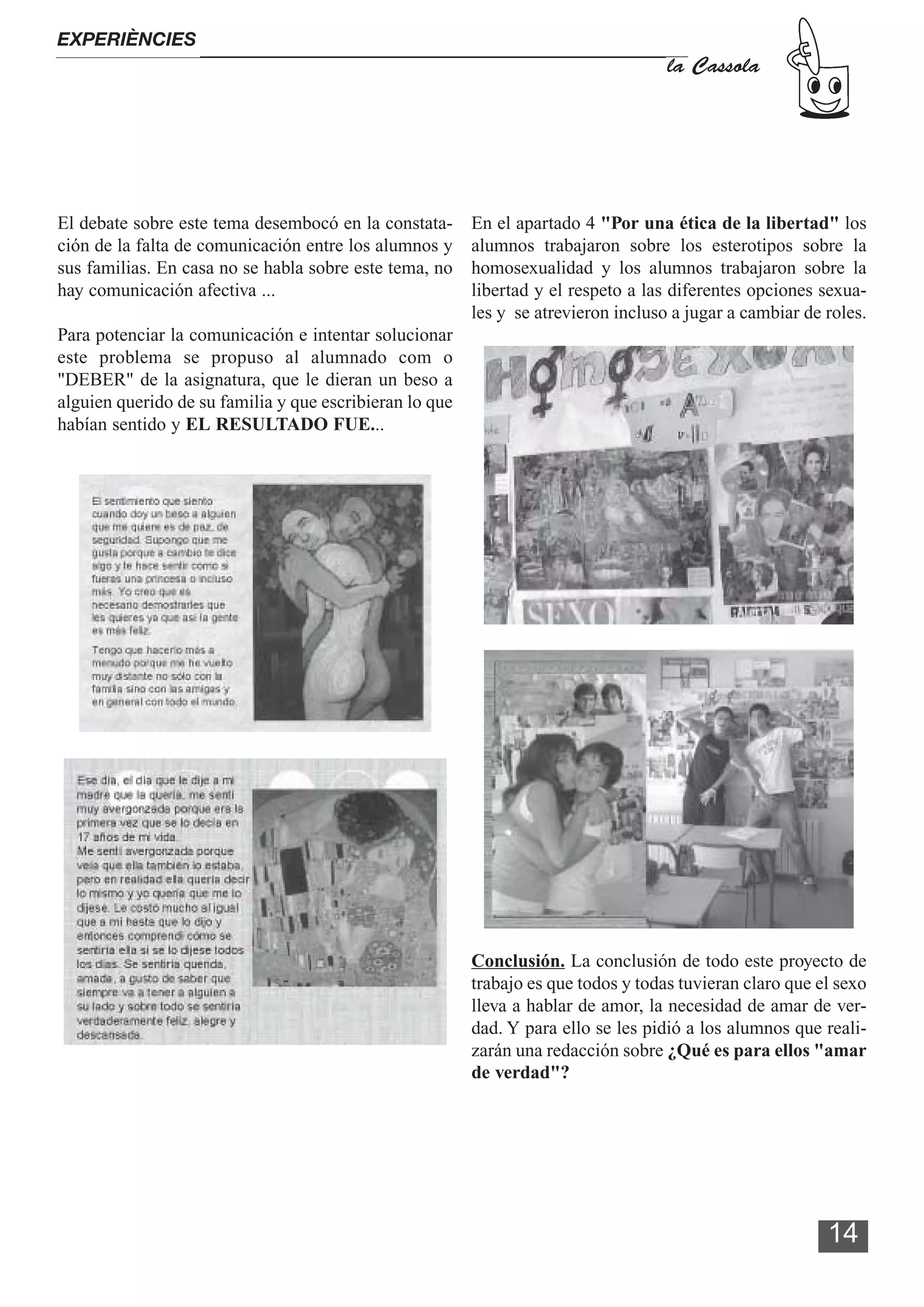 EXPERIÈNCIES
                                                                                    la Cassola




El debate sobre este tema desembocó en la constata-      En el apartado 4 "Por una ética de la libertad" los
ción de la falta de comunicación entre los alumnos y     alumnos trabajaron sobre los esterotipos sobre la
sus familias. En casa no se habla sobre este tema, no    homosexualidad y los alumnos trabajaron sobre la
hay comunicación afectiva ...                            libertad y el respeto a las diferentes opciones sexua-
                                                         les y se atrevieron incluso a jugar a cambiar de roles.
Para potenciar la comunicación e intentar solucionar
este problema se propuso al alumnado com o
"DEBER" de la asignatura, que le dieran un beso a
alguien querido de su familia y que escribieran lo que
habían sentido y EL RESULTADO FUE...




                                                         Conclusión. La conclusión de todo este proyecto de
                                                         trabajo es que todos y todas tuvieran claro que el sexo
                                                         lleva a hablar de amor, la necesidad de amar de ver-
                                                         dad. Y para ello se les pidió a los alumnos que reali-
                                                         zarán una redacción sobre ¿Qué es para ellos "amar
                                                         de verdad"?




                                                                                                          14
 