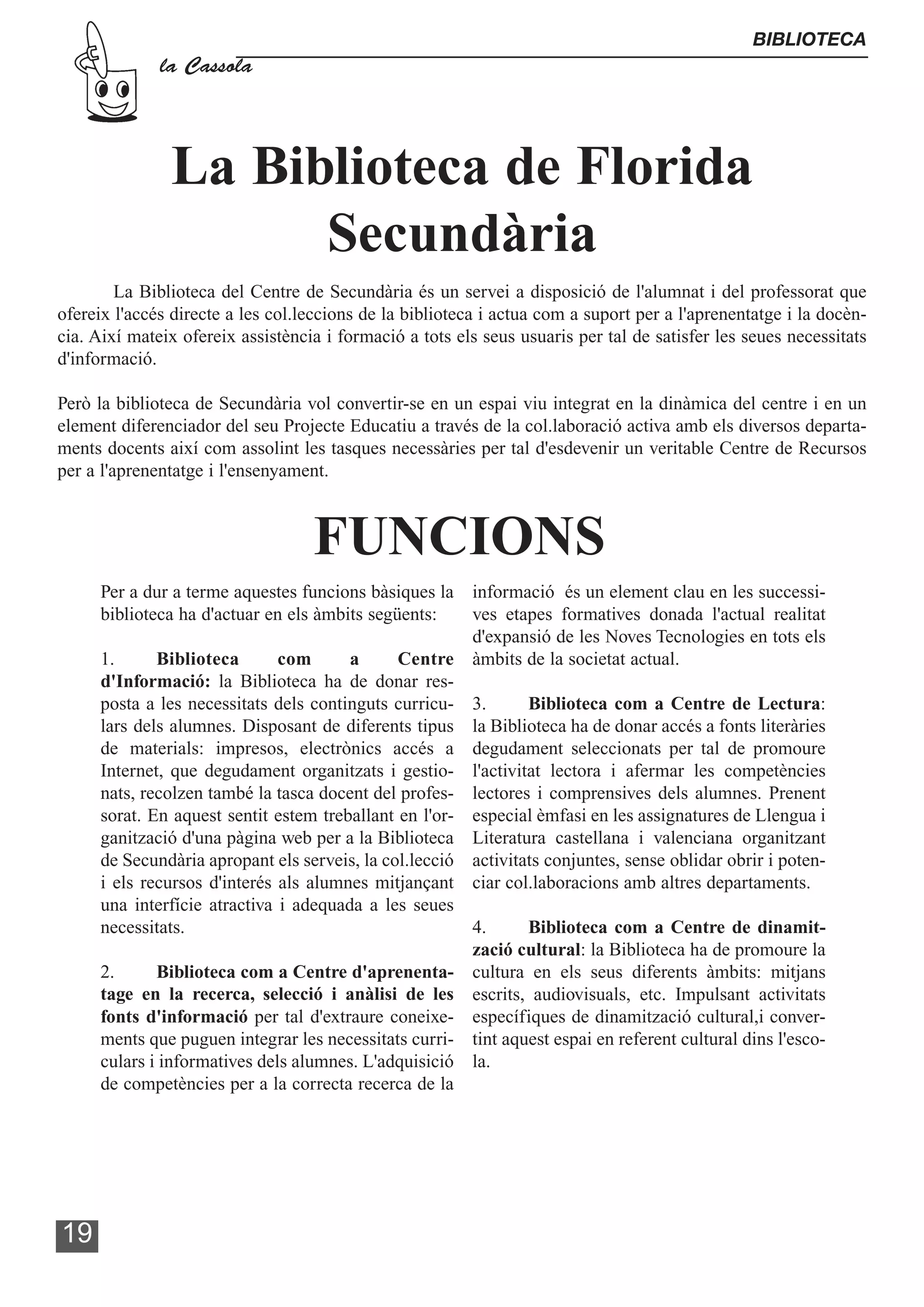BIBLIOTECA
              la Cassola




               La Biblioteca de Florida
                     Secundària
        La Biblioteca del Centre de Secundària és un servei a disposició de l'alumnat i del professorat que
ofereix l'accés directe a les col.leccions de la biblioteca i actua com a suport per a l'aprenentatge i la docèn-
cia. Així mateix ofereix assistència i formació a tots els seus usuaris per tal de satisfer les seues necessitats
d'informació.

Però la biblioteca de Secundària vol convertir-se en un espai viu integrat en la dinàmica del centre i en un
element diferenciador del seu Projecte Educatiu a través de la col.laboració activa amb els diversos departa-
ments docents així com assolint les tasques necessàries per tal d'esdevenir un veritable Centre de Recursos
per a l'aprenentatge i l'ensenyament.



                                   FUNCIONS
      Per a dur a terme aquestes funcions bàsiques la   informació és un element clau en les successi-
      biblioteca ha d'actuar en els àmbits següents:    ves etapes formatives donada l'actual realitat
                                                        d'expansió de les Noves Tecnologies en tots els
      1.      Biblioteca       com      a      Centre àmbits de la societat actual.
      d'Informació: la Biblioteca ha de donar res-
      posta a les necessitats dels continguts curricu- 3.       Biblioteca com a Centre de Lectura:
      lars dels alumnes. Disposant de diferents tipus la Biblioteca ha de donar accés a fonts literàries
      de materials: impresos, electrònics accés a degudament seleccionats per tal de promoure
      Internet, que degudament organitzats i gestio- l'activitat lectora i afermar les competències
      nats, recolzen també la tasca docent del profes- lectores i comprensives dels alumnes. Prenent
      sorat. En aquest sentit estem treballant en l'or- especial èmfasi en les assignatures de Llengua i
      ganització d'una pàgina web per a la Biblioteca Literatura castellana i valenciana organitzant
      de Secundària apropant els serveis, la col.lecció activitats conjuntes, sense oblidar obrir i poten-
      i els recursos d'interés als alumnes mitjançant ciar col.laboracions amb altres departaments.
      una interfície atractiva i adequada a les seues
      necessitats.                                      4.      Biblioteca com a Centre de dinamit-
                                                        zació cultural: la Biblioteca ha de promoure la
      2.      Biblioteca com a Centre d'aprenenta- cultura en els seus diferents àmbits: mitjans
      tage en la recerca, selecció i anàlisi de les escrits, audiovisuals, etc. Impulsant activitats
      fonts d'informació per tal d'extraure coneixe- específiques de dinamització cultural,i conver-
      ments que puguen integrar les necessitats curri- tint aquest espai en referent cultural dins l'esco-
      culars i informatives dels alumnes. L'adquisició la.
      de competències per a la correcta recerca de la




19
 