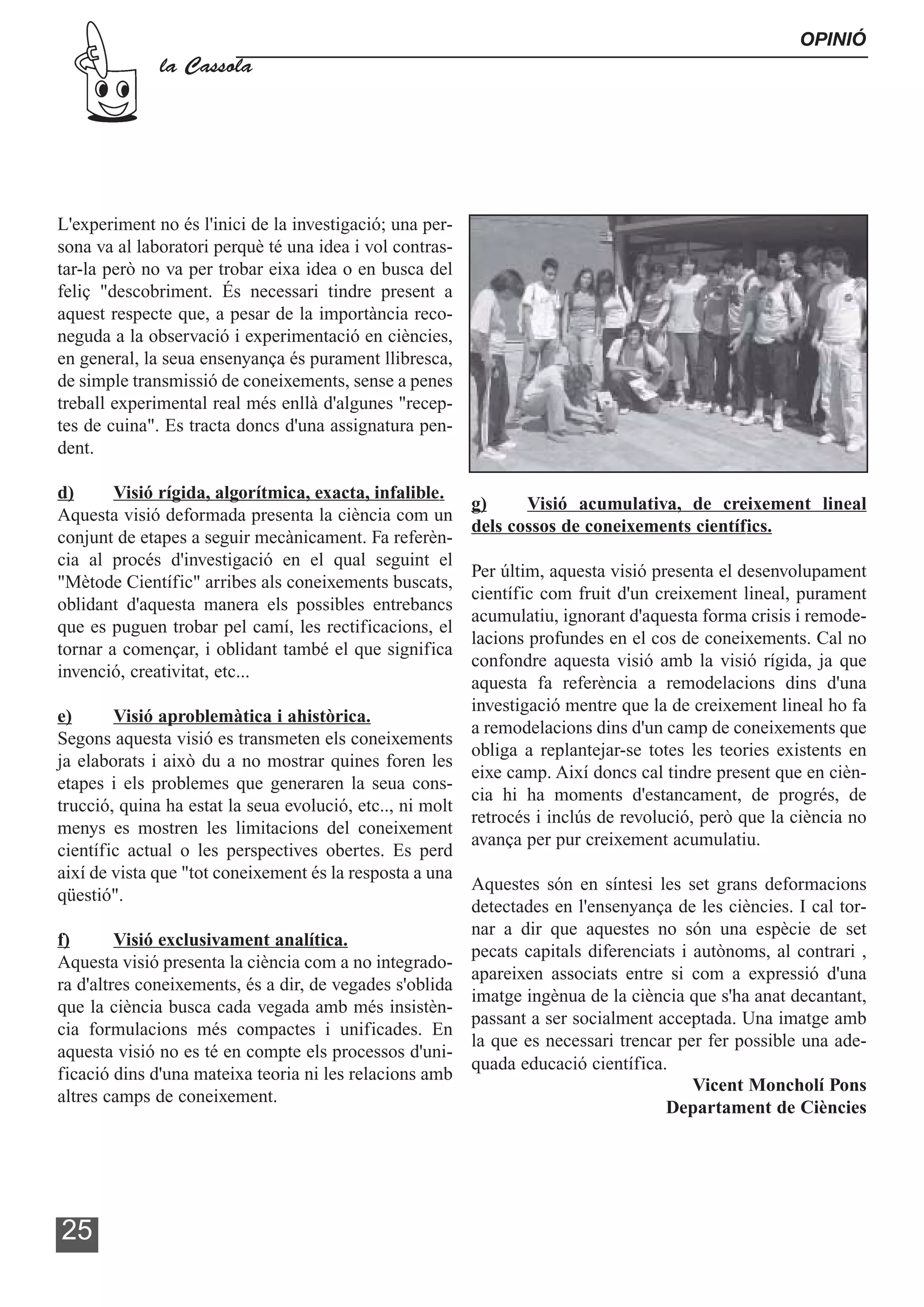 OPINIÓ
              la Cassola




L'experiment no és l'inici de la investigació; una per-
sona va al laboratori perquè té una idea i vol contras-
tar-la però no va per trobar eixa idea o en busca del
feliç "descobriment. És necessari tindre present a
aquest respecte que, a pesar de la importància reco-
neguda a la observació i experimentació en ciències,
en general, la seua ensenyança és purament llibresca,
de simple transmissió de coneixements, sense a penes
treball experimental real més enllà d'algunes "recep-
tes de cuina". Es tracta doncs d'una assignatura pen-
dent.

d)      Visió rígida, algorítmica, exacta, infalible.
                                                          g)     Visió acumulativa, de creixement lineal
Aquesta visió deformada presenta la ciència com un
                                                          dels cossos de coneixements científics.
conjunt de etapes a seguir mecànicament. Fa referèn-
cia al procés d'investigació en el qual seguint el
                                                         Per últim, aquesta visió presenta el desenvolupament
"Mètode Científic" arribes als coneixements buscats,
                                                         científic com fruit d'un creixement lineal, purament
oblidant d'aquesta manera els possibles entrebancs
                                                         acumulatiu, ignorant d'aquesta forma crisis i remode-
que es puguen trobar pel camí, les rectificacions, el
                                                         lacions profundes en el cos de coneixements. Cal no
tornar a començar, i oblidant també el que significa
                                                         confondre aquesta visió amb la visió rígida, ja que
invenció, creativitat, etc...
                                                         aquesta fa referència a remodelacions dins d'una
                                                         investigació mentre que la de creixement lineal ho fa
e)       Visió aproblemàtica i ahistòrica.
                                                         a remodelacions dins d'un camp de coneixements que
Segons aquesta visió es transmeten els coneixements
                                                         obliga a replantejar-se totes les teories existents en
ja elaborats i això du a no mostrar quines foren les
                                                         eixe camp. Així doncs cal tindre present que en cièn-
etapes i els problemes que generaren la seua cons-
                                                         cia hi ha moments d'estancament, de progrés, de
trucció, quina ha estat la seua evolució, etc.., ni molt
                                                         retrocés i inclús de revolució, però que la ciència no
menys es mostren les limitacions del coneixement
                                                         avança per pur creixement acumulatiu.
científic actual o les perspectives obertes. Es perd
així de vista que "tot coneixement és la resposta a una
                                                         Aquestes són en síntesi les set grans deformacions
qüestió".
                                                         detectades en l'ensenyança de les ciències. I cal tor-
                                                         nar a dir que aquestes no són una espècie de set
f)       Visió exclusivament analítica.
                                                         pecats capitals diferenciats i autònoms, al contrari ,
Aquesta visió presenta la ciència com a no integrado-
                                                         apareixen associats entre si com a expressió d'una
ra d'altres coneixements, és a dir, de vegades s'oblida
                                                         imatge ingènua de la ciència que s'ha anat decantant,
que la ciència busca cada vegada amb més insistèn-
                                                         passant a ser socialment acceptada. Una imatge amb
cia formulacions més compactes i unificades. En
                                                         la que es necessari trencar per fer possible una ade-
aquesta visió no es té en compte els processos d'uni-
                                                         quada educació científica.
ficació dins d'una mateixa teoria ni les relacions amb
                                                                                        Vicent Moncholí Pons
altres camps de coneixement.
                                                                                    Departament de Ciències




25
 