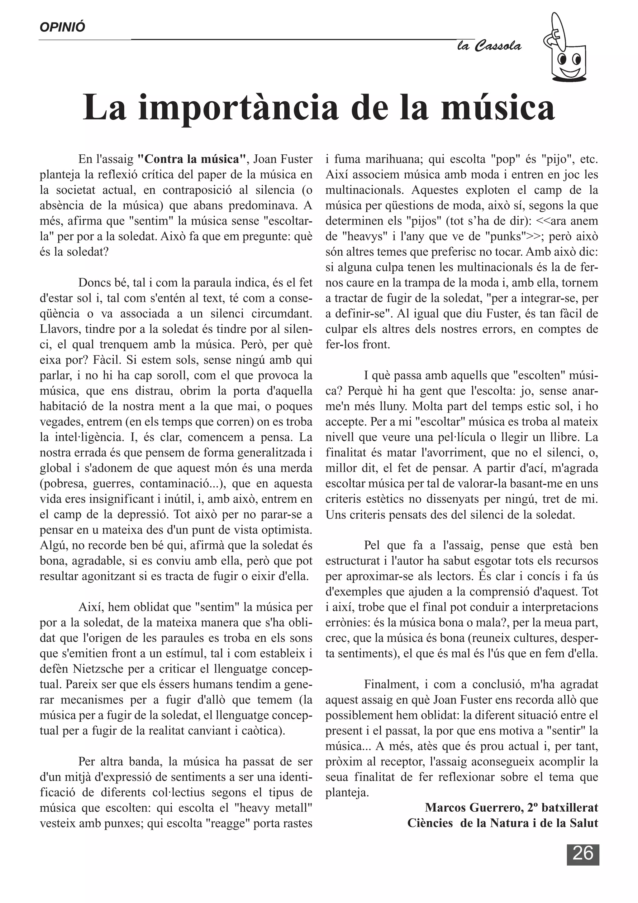 OPINIÓ
                                                                                     la Cassola



        La importància de la música
        En l'assaig "Contra la música", Joan Fuster       i fuma marihuana; qui escolta "pop" és "pijo", etc.
planteja la reflexió crítica del paper de la música en    Així associem música amb moda i entren en joc les
la societat actual, en contraposició al silencia (o       multinacionals. Aquestes exploten el camp de la
absència de la música) que abans predominava. A           música per qüestions de moda, això sí, segons la que
més, afirma que "sentim" la música sense "escoltar-       determinen els "pijos" (tot s’ha de dir): <<ara anem
la" per por a la soledat. Això fa que em pregunte: què    de "heavys" i l'any que ve de "punks">>; però això
és la soledat?                                            són altres temes que preferisc no tocar. Amb això dic:
                                                          si alguna culpa tenen les multinacionals és la de fer-
        Doncs bé, tal i com la paraula indica, és el fet nos caure en la trampa de la moda i, amb ella, tornem
d'estar sol i, tal com s'entén al text, té com a conse- a tractar de fugir de la soledat, "per a integrar-se, per
qüència o va associada a un silenci circumdant. a definir-se". Al igual que diu Fuster, és tan fàcil de
Llavors, tindre por a la soledat és tindre por al silen- culpar els altres dels nostres errors, en comptes de
ci, el qual trenquem amb la música. Però, per què fer-los front.
eixa por? Fàcil. Si estem sols, sense ningú amb qui
parlar, i no hi ha cap soroll, com el que provoca la              I què passa amb aquells que "escolten" músi-
música, que ens distrau, obrim la porta d'aquella ca? Perquè hi ha gent que l'escolta: jo, sense anar-
habitació de la nostra ment a la que mai, o poques me'n més lluny. Molta part del temps estic sol, i ho
vegades, entrem (en els temps que corren) on es troba accepte. Per a mi "escoltar" música es troba al mateix
la intel·ligència. I, és clar, comencem a pensa. La nivell que veure una pel·lícula o llegir un llibre. La
nostra errada és que pensem de forma generalitzada i finalitat és matar l'avorriment, que no el silenci, o,
global i s'adonem de que aquest món és una merda millor dit, el fet de pensar. A partir d'ací, m'agrada
(pobresa, guerres, contaminació...), que en aquesta escoltar música per tal de valorar-la basant-me en uns
vida eres insignificant i inútil, i, amb això, entrem en criteris estètics no dissenyats per ningú, tret de mi.
el camp de la depressió. Tot això per no parar-se a Uns criteris pensats des del silenci de la soledat.
pensar en u mateixa des d'un punt de vista optimista.
Algú, no recorde ben bé qui, afirmà que la soledat és             Pel que fa a l'assaig, pense que està ben
bona, agradable, si es conviu amb ella, però que pot estructurat i l'autor ha sabut esgotar tots els recursos
resultar agonitzant si es tracta de fugir o eixir d'ella. per aproximar-se als lectors. És clar i concís i fa ús
                                                          d'exemples que ajuden a la comprensió d'aquest. Tot
        Així, hem oblidat que "sentim" la música per i així, trobe que el final pot conduir a interpretacions
por a la soledat, de la mateixa manera que s'ha obli- errònies: és la música bona o mala?, per la meua part,
dat que l'origen de les paraules es troba en els sons crec, que la música és bona (reuneix cultures, desper-
que s'emitien front a un estímul, tal i com estableix i ta sentiments), el que és mal és l'ús que en fem d'ella.
defèn Nietzsche per a criticar el llenguatge concep-
tual. Pareix ser que els éssers humans tendim a gene-             Finalment, i com a conclusió, m'ha agradat
rar mecanismes per a fugir d'allò que temem (la aquest assaig en què Joan Fuster ens recorda allò que
música per a fugir de la soledat, el llenguatge concep- possiblement hem oblidat: la diferent situació entre el
tual per a fugir de la realitat canviant i caòtica).      present i el passat, la por que ens motiva a "sentir" la
                                                          música... A més, atès que és prou actual i, per tant,
        Per altra banda, la música ha passat de ser pròxim al receptor, l'assaig aconsegueix acomplir la
d'un mitjà d'expressió de sentiments a ser una identi- seua finalitat de fer reflexionar sobre el tema que
ficació de diferents col·lectius segons el tipus de planteja.
música que escolten: qui escolta el "heavy metall"                             Marcos Guerrero, 2º batxillerat
vesteix amb punxes; qui escolta "reagge" porta rastes                      Ciències de la Natura i de la Salut

                                                                                                            26
 