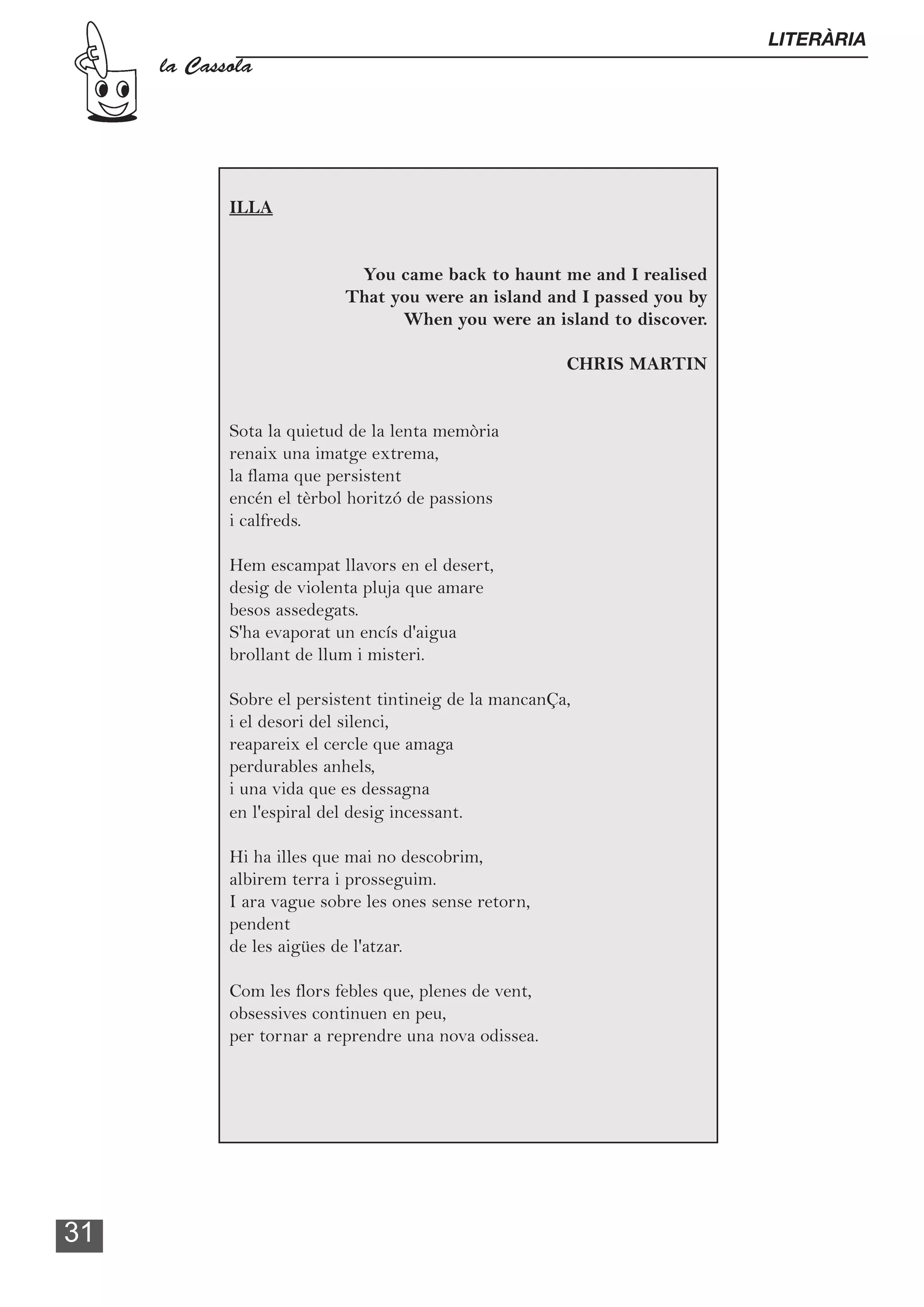 LITERÀRIA
     la Cassola




            ILLA


                            You came back to haunt me and I realised
                           That you were an island and I passed you by
                                 When you were an island to discover.

                                                        CHRIS MARTIN


            Sota la quietud de la lenta memòria
            renaix una imatge extrema,
            la flama que persistent
            encén el tèrbol horitzó de passions
            i calfreds.

            Hem escampat llavors en el desert,
            desig de violenta pluja que amare
            besos assedegats.
            S'ha evaporat un encís d'aigua
            brollant de llum i misteri.

            Sobre el persistent tintineig de la mancanÇa,
            i el desori del silenci,
            reapareix el cercle que amaga
            perdurables anhels,
            i una vida que es dessagna
            en l'espiral del desig incessant.

            Hi ha illes que mai no descobrim,
            albirem terra i prosseguim.
            I ara vague sobre les ones sense retorn,
            pendent
            de les aigües de l'atzar.

            Com les flors febles que, plenes de vent,
            obsessives continuen en peu,
            per tornar a reprendre una nova odissea.




31
 