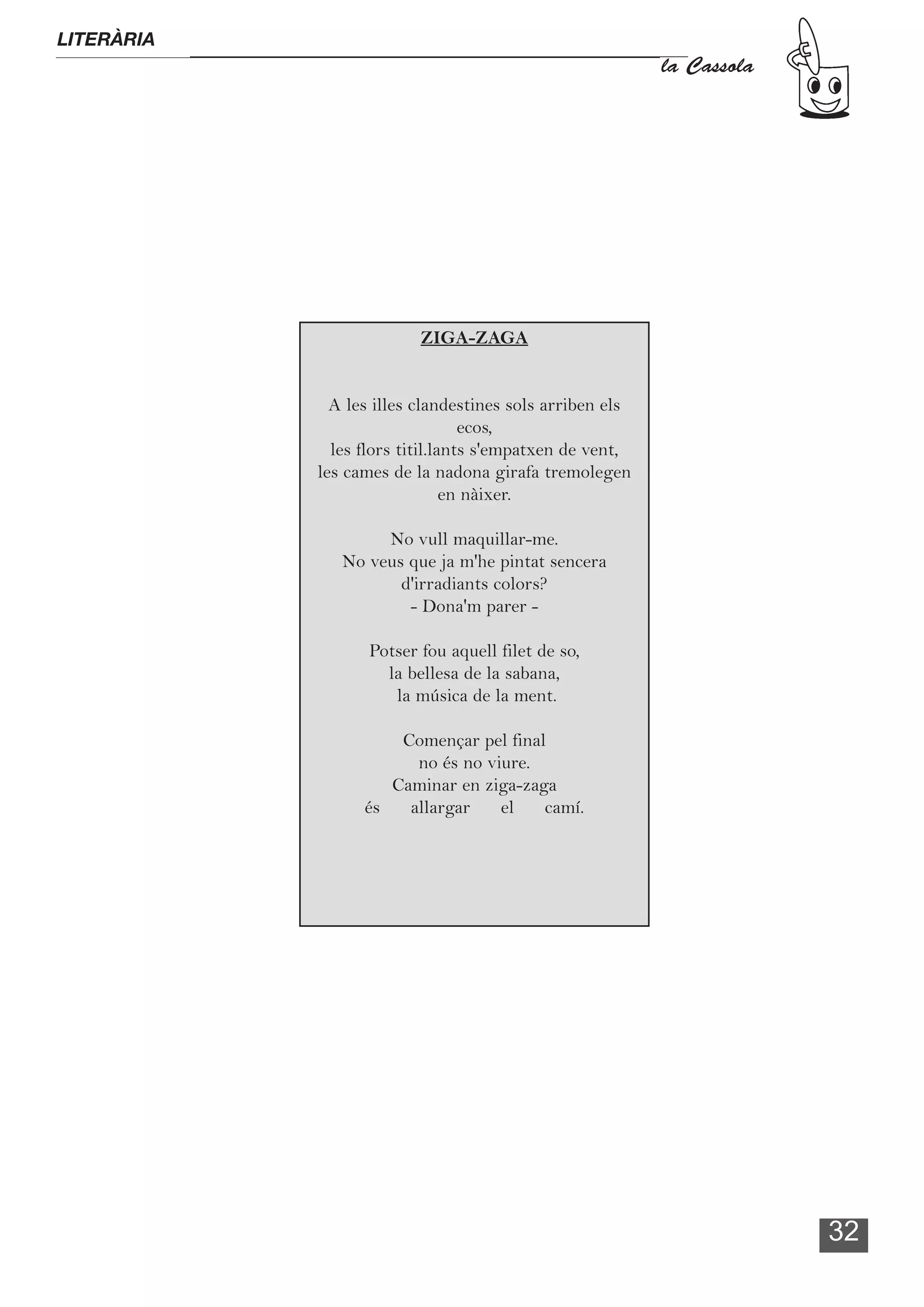 LITERÀRIA
                                                          la Cassola




                          ZIGA-ZAGA


              A les illes clandestines sols arriben els
                                  ecos,
              les flors titil.lants s'empatxen de vent,
            les cames de la nadona girafa tremolegen
                                en nàixer.

                    No vull maquillar-me.
               No veus que ja m'he pintat sencera
                      d'irradiants colors?
                       - Dona'm parer -

                   Potser fou aquell filet de so,
                     la bellesa de la sabana,
                      la música de la ment.

                      Començar pel final
                        no és no viure.
                     Caminar en ziga-zaga
                  és   allargar    el   camí.




                                                                       32
 