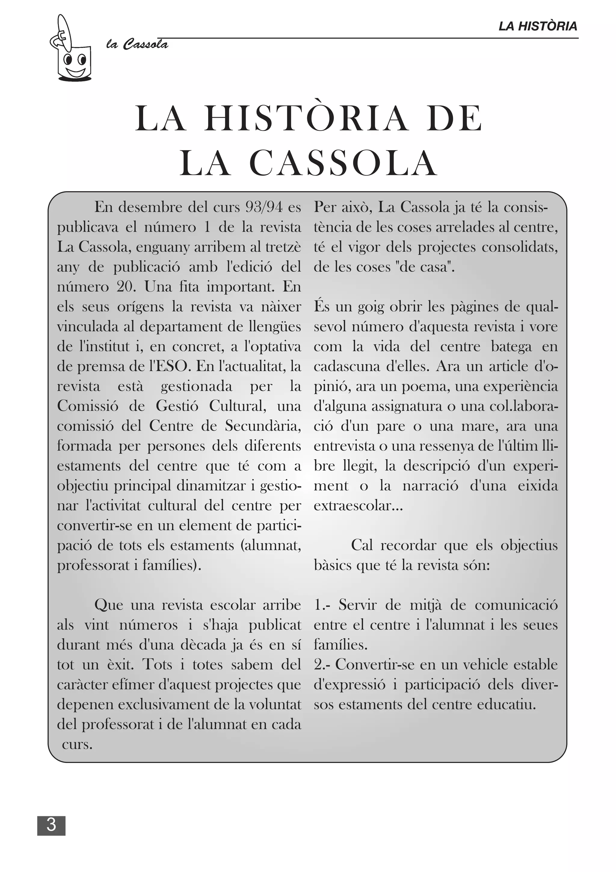 LA HISTÒRIA
            la Cassola




                LA HISTÒRIA DE
                  LA CASSOLA
           En desembre del curs 93/94 es        Per això, La Cassola ja té la consis-
    publicava el número 1 de la revista         tència de les coses arrelades al centre,
    La Cassola, enguany arribem al tretzè       té el vigor dels projectes consolidats,
    any de publicació amb l'edició del          de les coses "de casa".
    número 20. Una fita important. En
    els seus orígens la revista va nàixer       És un goig obrir les pàgines de qual-
    vinculada al departament de llengües        sevol número d'aquesta revista i vore
    de l'institut i, en concret, a l'optativa   com la vida del centre batega en
    de premsa de l'ESO. En l'actualitat, la     cadascuna d'elles. Ara un article d'o-
    revista està gestionada per la              pinió, ara un poema, una experiència
    Comissió de Gestió Cultural, una            d'alguna assignatura o una col.labora-
    comissió del Centre de Secundària,          ció d'un pare o una mare, ara una
    formada per persones dels diferents         entrevista o una ressenya de l'últim lli-
    estaments del centre que té com a           bre llegit, la descripció d'un experi-
    objectiu principal dinamitzar i gestio-     ment o la narració d'una eixida
    nar l'activitat cultural del centre per     extraescolar...
    convertir-se en un element de partici-
    pació de tots els estaments (alumnat,             Cal recordar que els objectius
    professorat i famílies).                    bàsics que té la revista són:

           Que una revista escolar arribe       1.- Servir de mitjà de comunicació
    als vint números i s'haja publicat          entre el centre i l'alumnat i les seues
    durant més d'una dècada ja és en sí         famílies.
    tot un èxit. Tots i totes sabem del         2.- Convertir-se en un vehicle estable
    caràcter efímer d'aquest projectes que      d'expressió i participació dels diver-
    depenen exclusivament de la voluntat        sos estaments del centre educatiu.
    del professorat i de l'alumnat en cada
     curs.



3
 