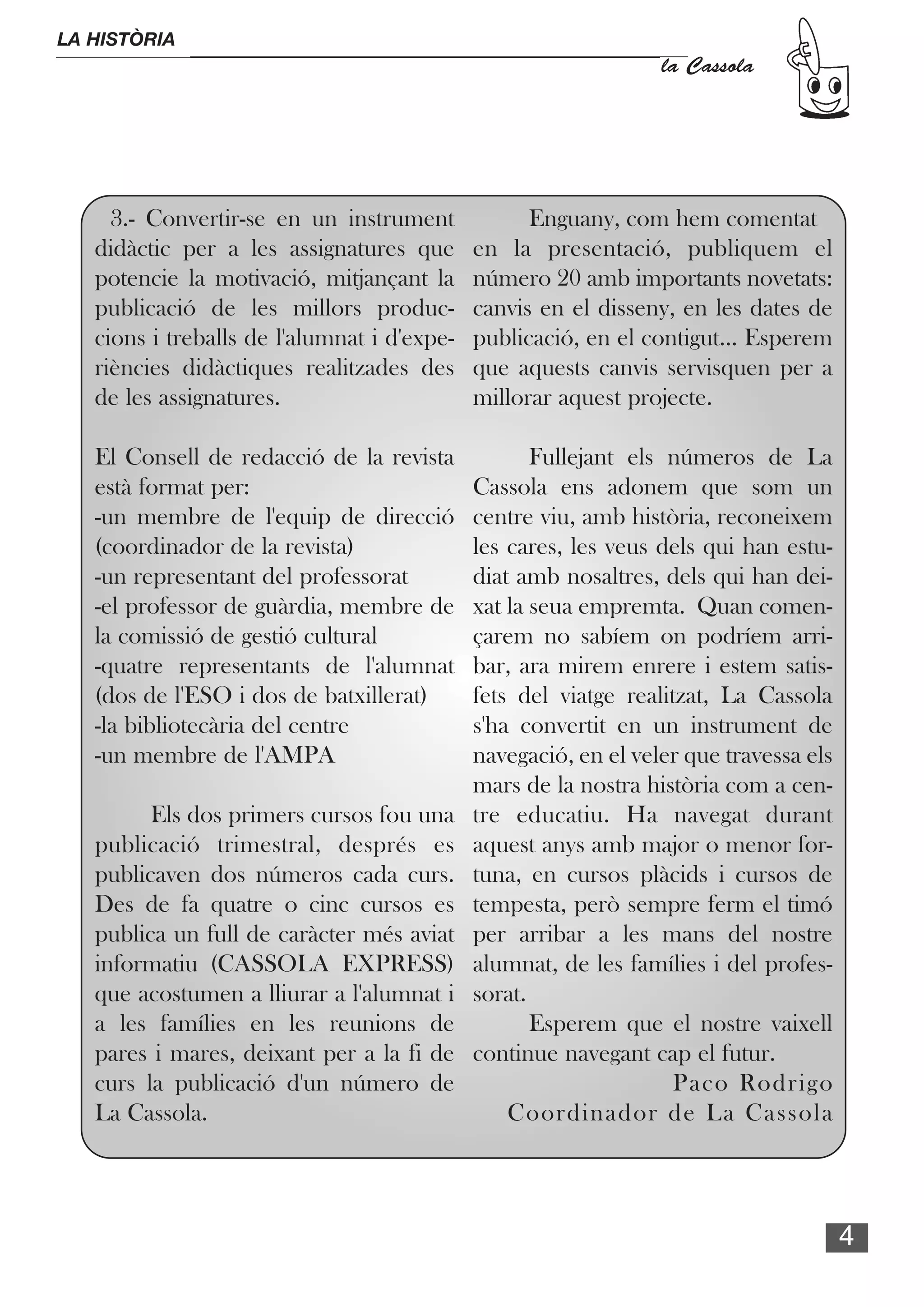 LA HISTÒRIA
                                                                 la Cassola




     3.- Convertir-se en un instrument             Enguany, com hem comentat
   didàctic per a les assignatures que       en la presentació, publiquem el
   potencie la motivació, mitjançant la      número 20 amb importants novetats:
   publicació de les millors produc-         canvis en el disseny, en les dates de
   cions i treballs de l'alumnat i d'expe-   publicació, en el contigut... Esperem
   riències didàctiques realitzades des      que aquests canvis servisquen per a
   de les assignatures.                      millorar aquest projecte.

   El Consell de redacció de la revista             Fullejant els números de La
   està format per:                          Cassola ens adonem que som un
   -un membre de l'equip de direcció         centre viu, amb història, reconeixem
   (coordinador de la revista)               les cares, les veus dels qui han estu-
   -un representant del professorat          diat amb nosaltres, dels qui han dei-
   -el professor de guàrdia, membre de       xat la seua empremta. Quan comen-
   la comissió de gestió cultural            çarem no sabíem on podríem arri-
   -quatre representants de l'alumnat        bar, ara mirem enrere i estem satis-
   (dos de l'ESO i dos de batxillerat)       fets del viatge realitzat, La Cassola
   -la bibliotecària del centre              s'ha convertit en un instrument de
   -un membre de l'AMPA                      navegació, en el veler que travessa els
                                             mars de la nostra història com a cen-
         Els dos primers cursos fou una      tre educatiu. Ha navegat durant
   publicació trimestral, després es         aquest anys amb major o menor for-
   publicaven dos números cada curs.         tuna, en cursos plàcids i cursos de
   Des de fa quatre o cinc cursos es         tempesta, però sempre ferm el timó
   publica un full de caràcter més aviat     per arribar a les mans del nostre
   informatiu (CASSOLA EXPRESS)              alumnat, de les famílies i del profes-
   que acostumen a lliurar a l'alumnat i     sorat.
   a les famílies en les reunions de                Esperem que el nostre vaixell
   pares i mares, deixant per a la fi de     continue navegant cap el futur.
   curs la publicació d'un número de                               Paco Rodrigo
   La Cassola.                                   Coordinador de La Cassola




                                                                                       4
 