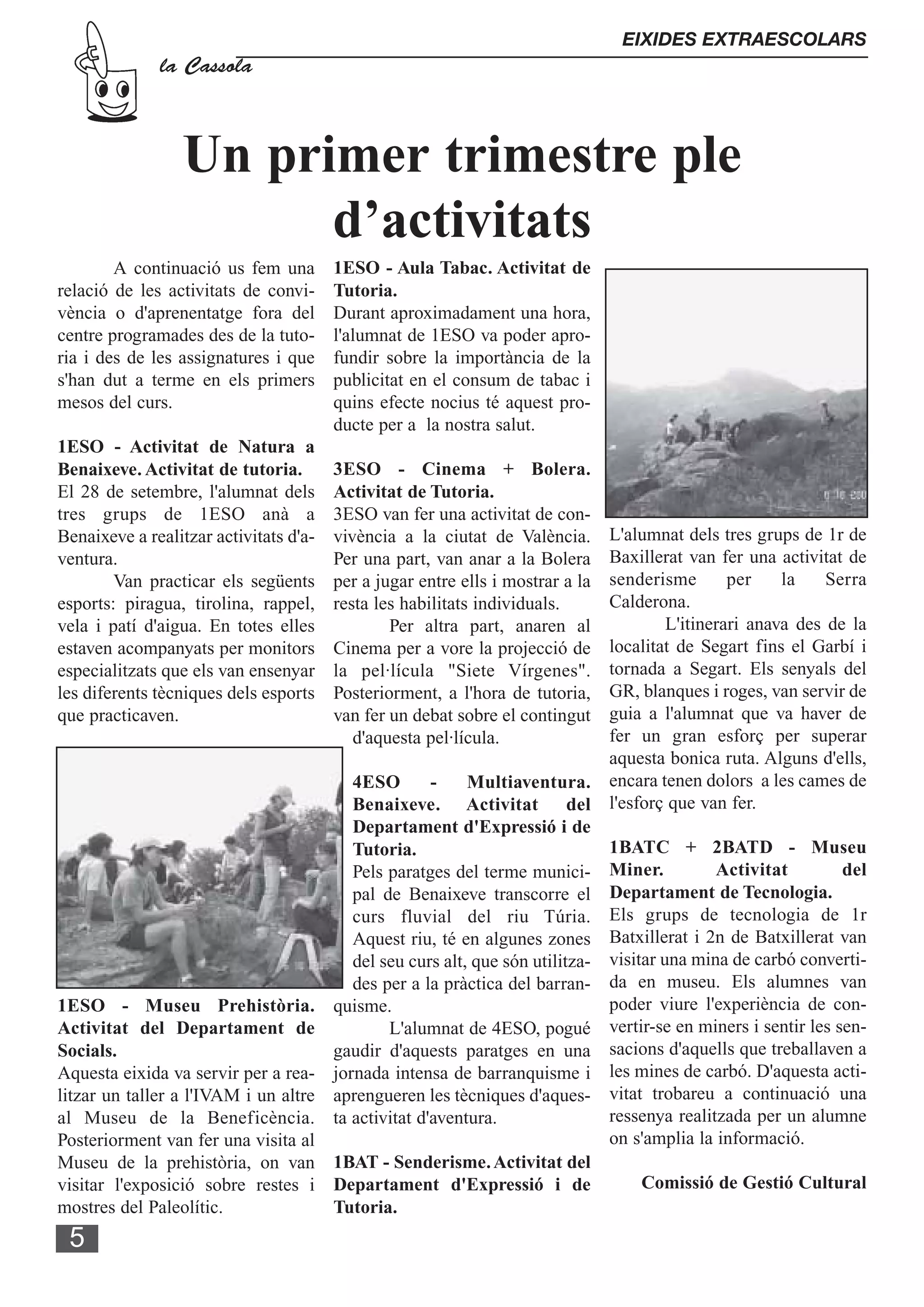 EIXIDES EXTRAESCOLARS
              la Cassola



                 Un primer trimestre ple
                       d’activitats
        A continuació us fem una        1ESO - Aula Tabac. Activitat de
relació de les activitats de convi-     Tutoria.
vència o d'aprenentatge fora del        Durant aproximadament una hora,
centre programades des de la tuto-      l'alumnat de 1ESO va poder apro-
ria i des de les assignatures i que     fundir sobre la importància de la
s'han dut a terme en els primers        publicitat en el consum de tabac i
mesos del curs.                         quins efecte nocius té aquest pro-
                                        ducte per a la nostra salut.
1ESO - Activitat de Natura a
Benaixeve. Activitat de tutoria.        3ESO - Cinema + Bolera.
El 28 de setembre, l'alumnat dels       Activitat de Tutoria.
tres grups de 1ESO anà a                3ESO van fer una activitat de con-
Benaixeve a realitzar activitats d'a-   vivència a la ciutat de València.  L'alumnat dels tres grups de 1r de
ventura.                                Per una part, van anar a la Bolera Baxillerat van fer una activitat de
        Van practicar els següents                                         senderisme
                                        per a jugar entre ells i mostrar a la                per    la    Serra
esports: piragua, tirolina, rappel,     resta les habilitats individuals.  Calderona.
vela i patí d'aigua. En totes elles             Per altra part, anaren al           L'itinerari anava des de la
estaven acompanyats per monitors        Cinema per a vore la projecció de  localitat de Segart fins el Garbí i
especialitzats que els van ensenyar     la pel·lícula "Siete Vírgenes".    tornada a Segart. Els senyals del
les diferents tècniques dels esports    Posteriorment, a l'hora de tutoria,GR, blanques i roges, van servir de
que practicaven.                        van fer un debat sobre el contingutguia a l'alumnat que va haver de
                                           d'aquesta pel·lícula.           fer un gran esforç per superar
                                                                           aquesta bonica ruta. Alguns d'ells,
                                       4ESO       -     Multiaventura. encara tenen dolors a les cames de
                                       Benaixeve. Activitat del l'esforç que van fer.
                                       Departament d'Expressió i de
                                       Tutoria.                            1BATC + 2BATD - Museu
                                       Pels paratges del terme munici- Miner.              Activitat        del
                                       pal de Benaixeve transcorre el Departament de Tecnologia.
                                       curs fluvial del riu Túria. Els grups de tecnologia de 1r
                                       Aquest riu, té en algunes zones Batxillerat i 2n de Batxillerat van
                                       del seu curs alt, que són utilitza- visitar una mina de carbó converti-
                                       des per a la pràctica del barran- da en museu. Els alumnes van
1ESO - Museu Prehistòria. quisme.                                          poder viure l'experiència de con-
Activitat del Departament de                L'alumnat de 4ESO, pogué vertir-se en miners i sentir les sen-
Socials.                             gaudir d'aquests paratges en una sacions d'aquells que treballaven a
Aquesta eixida va servir per a rea- jornada intensa de barranquisme i les mines de carbó. D'aquesta acti-
litzar un taller a l'IVAM i un altre aprengueren les tècniques d'aques- vitat trobareu a continuació una
al Museu de la Beneficència. ta activitat d'aventura.                      ressenya realitzada per un alumne
Posteriorment van fer una visita al                                        on s'amplia la informació.
Museu de la prehistòria, on van 1BAT - Senderisme. Activitat del
visitar l'exposició sobre restes i Departament d'Expressió i de                 Comissió de Gestió Cultural
mostres del Paleolític.              Tutoria.
 5
 