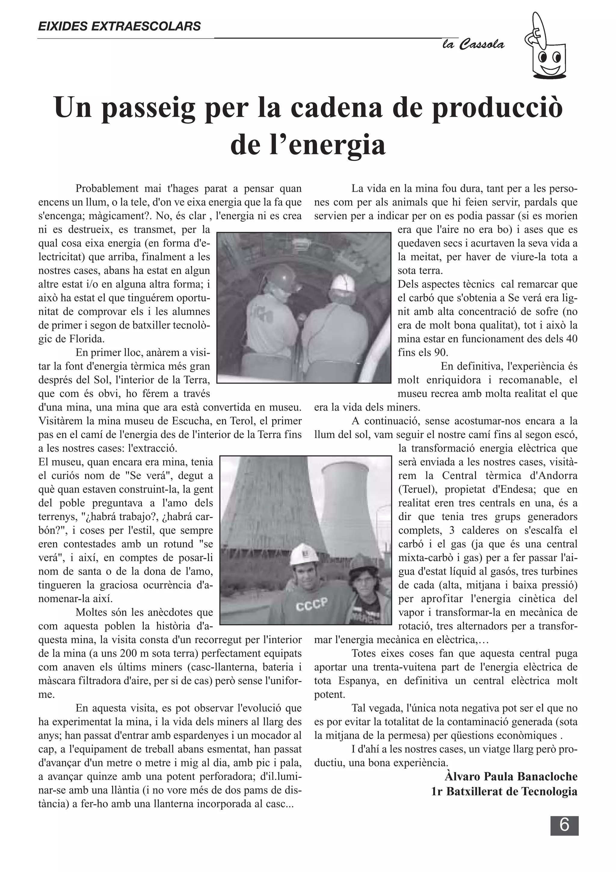 EIXIDES EXTRAESCOLARS
                                                                                               la Cassola



   Un passeig per la cadena de producciò
                de l’energia
         Probablement mai t'hages parat a pensar quan                     La vida en la mina fou dura, tant per a les perso-
encens un llum, o la tele, d'on ve eixa energia que la fa que    nes com per als animals que hi feien servir, pardals que
s'encenga; màgicament?. No, és clar , l'energia ni es crea       servien per a indicar per on es podia passar (si es morien
ni es destrueix, es transmet, per la                                                  era que l'aire no era bo) i ases que es
qual cosa eixa energia (en forma d'e-                                                 quedaven secs i acurtaven la seva vida a
lectricitat) que arriba, finalment a les                                              la meitat, per haver de viure-la tota a
nostres cases, abans ha estat en algun                                                sota terra.
altre estat i/o en alguna altra forma; i                                              Dels aspectes tècnics cal remarcar que
això ha estat el que tinguérem oportu-                                                el carbó que s'obtenia a Se verá era lig-
nitat de comprovar els i les alumnes                                                  nit amb alta concentració de sofre (no
de primer i segon de batxiller tecnolò-                                               era de molt bona qualitat), tot i això la
gic de Florida.                                                                       mina estar en funcionament des dels 40
         En primer lloc, anàrem a visi-                                               fins els 90.
tar la font d'energia tèrmica més gran                                                          En definitiva, l'experiència és
després del Sol, l'interior de la Terra,                                              molt enriquidora i recomanable, el
que com és obvi, ho férem a través                                                    museu recrea amb molta realitat el que
d'una mina, una mina que ara està convertida en museu.           era la vida dels miners.
Visitàrem la mina museu de Escucha, en Terol, el primer                   A continuació, sense acostumar-nos encara a la
pas en el camí de l'energia des de l'interior de la Terra fins   llum del sol, vam seguir el nostre camí fins al segon escó,
a les nostres cases: l'extracció.                                                     la transformació energia elèctrica que
El museu, quan encara era mina, tenia                                                 serà enviada a les nostres cases, visità-
el curiós nom de "Se verá", degut a                                                   rem la Central tèrmica d'Andorra
què quan estaven construint-la, la gent                                               (Teruel), propietat d'Endesa; que en
del poble preguntava a l'amo dels                                                     realitat eren tres centrals en una, és a
terrenys, "¿habrá trabajo?, ¿habrá car-                                               dir que tenia tres grups generadors
bón?", i coses per l'estil, que sempre                                                complets, 3 calderes on s'escalfa el
eren contestades amb un rotund "se                                                    carbó i el gas (ja que és una central
verá", i així, en comptes de posar-li                                                 mixta-carbò i gas) per a fer passar l'ai-
nom de santa o de la dona de l'amo,                                                   gua d'estat líquid al gasós, tres turbines
tingueren la graciosa ocurrència d'a-                                                 de cada (alta, mitjana i baixa pressió)
nomenar-la així.                                                                      per aprofitar l'energia cinètica del
         Moltes són les anècdotes que                                                 vapor i transformar-la en mecànica de
com aquesta poblen la història d'a-                                                   rotació, tres alternadors per a transfor-
questa mina, la visita consta d'un recorregut per l'interior     mar l'energia mecànica en elèctrica,…
de la mina (a uns 200 m sota terra) perfectament equipats                 Totes eixes coses fan que aquesta central puga
com anaven els últims miners (casc-llanterna, bateria i          aportar una trenta-vuitena part de l'energia elèctrica de
màscara filtradora d'aire, per si de cas) però sense l'unifor-   tota Espanya, en definitiva un central elèctrica molt
me.                                                              potent.
         En aquesta visita, es pot observar l'evolució que                Tal vegada, l'única nota negativa pot ser el que no
ha experimentat la mina, i la vida dels miners al llarg des      es por evitar la totalitat de la contaminació generada (sota
anys; han passat d'entrar amb espardenyes i un mocador al        la mitjana de la permesa) per qüestions econòmiques .
cap, a l'equipament de treball abans esmentat, han passat                 I d'ahí a les nostres cases, un viatge llarg però pro-
d'avançar d'un metre o metre i mig al dia, amb pic i pala,       ductiu, una bona experiència.
a avançar quinze amb una potent perforadora; d'il.lumi-                                        Àlvaro Paula Banacloche
nar-se amb una llàntia (i no vore més de dos pams de dis-                                   1r Batxillerat de Tecnologia
tància) a fer-ho amb una llanterna incorporada al casc...

                                                                                                                           6
 