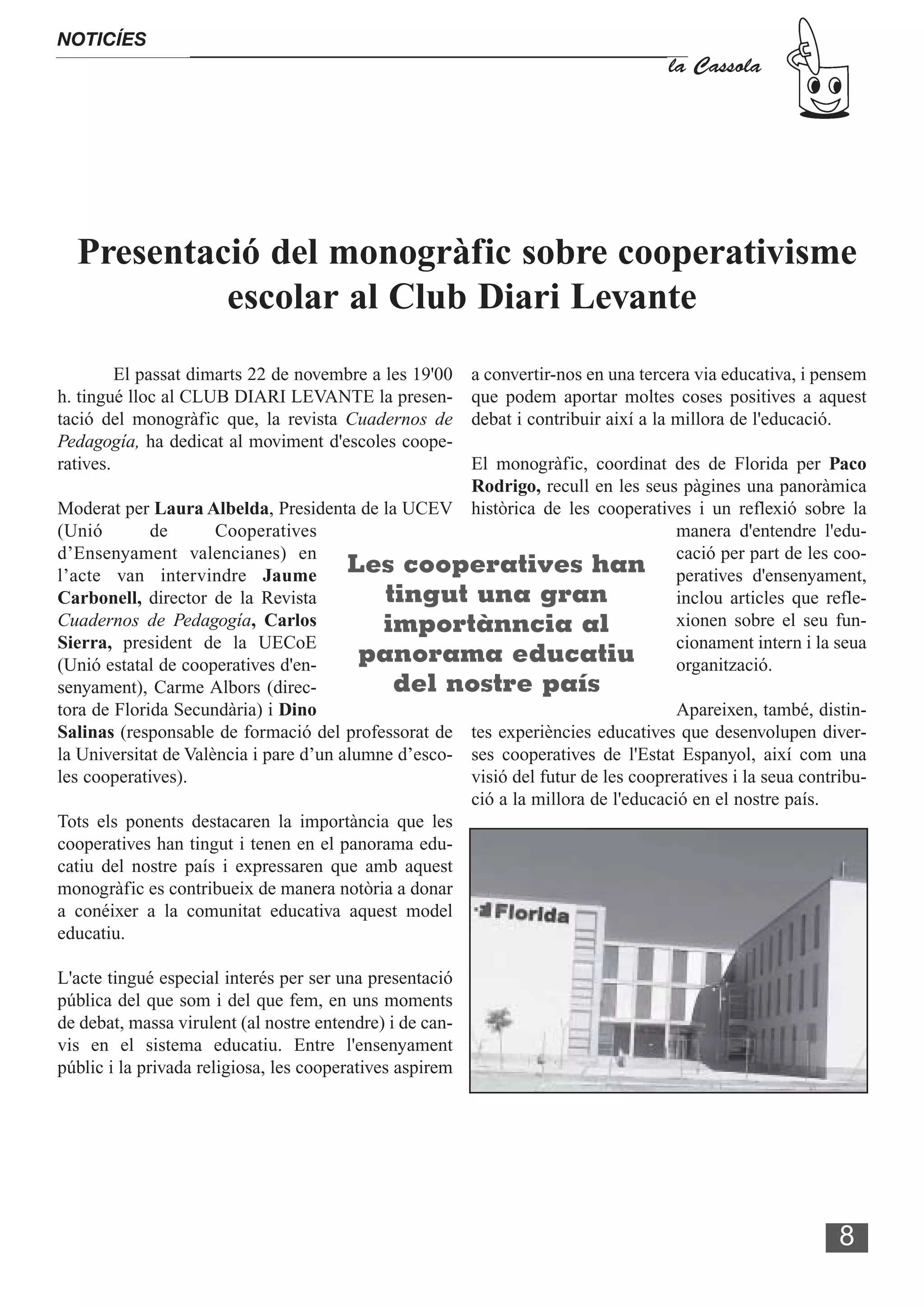 NOTICÍES
                                                                                    la Cassola




  Presentació del monogràfic sobre cooperativisme
           escolar al Club Diari Levante
         El passat dimarts 22 de novembre a les 19'00     a convertir-nos en una tercera via educativa, i pensem
h. tingué lloc al CLUB DIARI LEVANTE la presen-           que podem aportar moltes coses positives a aquest
tació del monogràfic que, la revista Cuadernos de         debat i contribuir així a la millora de l'educació.
Pedagogía, ha dedicat al moviment d'escoles coope-
ratives.                                              El monogràfic, coordinat des de Florida per Paco
                                                      Rodrigo, recull en les seus pàgines una panoràmica
Moderat per Laura Albelda, Presidenta de la UCEV històrica de les cooperatives i un reflexió sobre la
(Unió        de       Cooperatives                                                 manera d'entendre l'edu-
d’Ensenyament valencianes) en                                                      cació per part de les coo-
l’acte van intervindre Jaume            Les cooperatives han peratives d'ensenyament,
Carbonell, director de la Revista           tingut una gran                        inclou articles que refle-
Cuadernos de Pedagogía, Carlos              importànncia al                        xionen sobre el seu fun-
Sierra, president de la UECoE                                                      cionament intern i la seua
(Unió estatal de cooperatives d'en-       panorama educatiu                        organització.
senyament), Carme Albors (direc-             del nostre país
tora de Florida Secundària) i Dino                                                 Apareixen, també, distin-
Salinas (responsable de formació del professorat de tes experiències educatives que desenvolupen diver-
la Universitat de València i pare d’un alumne d’esco- ses cooperatives de l'Estat Espanyol, així com una
les cooperatives).                                    visió del futur de les coopreratives i la seua contribu-
                                                      ció a la millora de l'educació en el nostre país.
Tots els ponents destacaren la importància que les
cooperatives han tingut i tenen en el panorama edu-
catiu del nostre país i expressaren que amb aquest
monogràfic es contribueix de manera notòria a donar
a conéixer a la comunitat educativa aquest model
educatiu.

L'acte tingué especial interés per ser una presentació
pública del que som i del que fem, en uns moments
de debat, massa virulent (al nostre entendre) i de can-
vis en el sistema educatiu. Entre l'ensenyament
públic i la privada religiosa, les cooperatives aspirem




                                                                                                            8
 