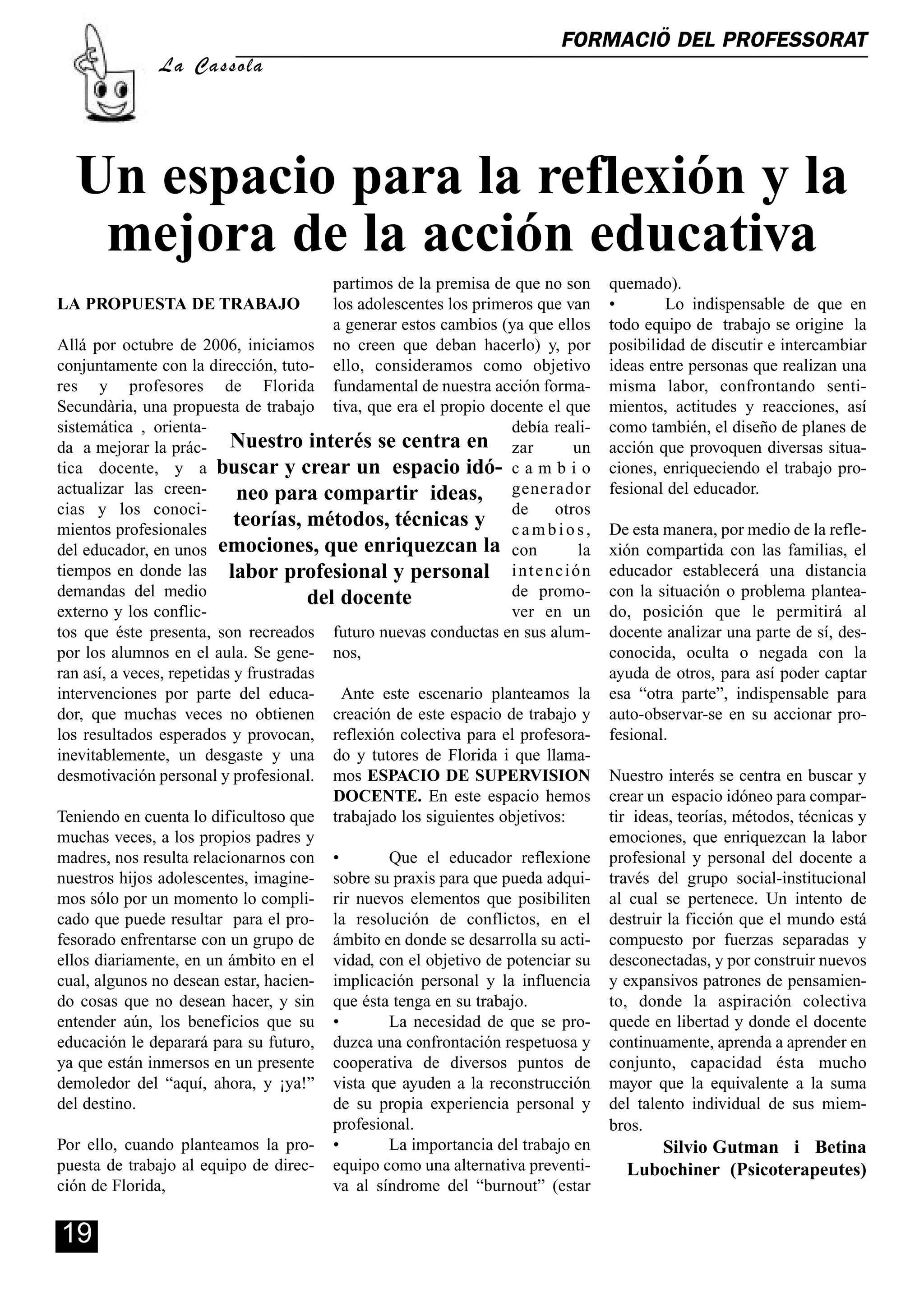 FORMACIÖ DEL PROFESSORAT
               La Cassola




  Un espacio para la reflexión y la
   mejora de la acción educativa
                                          partimos de la premisa de que no son     quemado).
LA PROPUESTA DE TRABAJO                   los adolescentes los primeros que van    •        Lo indispensable de que en
                                          a generar estos cambios (ya que ellos    todo equipo de trabajo se origine la
Allá por octubre de 2006, iniciamos no creen que deban hacerlo) y, por             posibilidad de discutir e intercambiar
conjuntamente con la dirección, tuto- ello, consideramos como objetivo             ideas entre personas que realizan una
res y profesores de Florida fundamental de nuestra acción forma-                   misma labor, confrontando senti-
Secundària, una propuesta de trabajo tiva, que era el propio docente el que        mientos, actitudes y reacciones, así
sistemática , orienta-                                              debía reali-   como también, el diseño de planes de
da a mejorar la prác- Nuestro interés se centra en zar                       un    acción que provoquen diversas situa-
tica docente, y a buscar y crear un espacio idó- c a m b i o                       ciones, enriqueciendo el trabajo pro-
actualizar las creen-       neo para compartir ideas, generador                    fesional del educador.
cias y los conoci-                                                  de    otros
mientos profesionales
                            teorías, métodos, técnicas y c a m b i o s ,           De esta manera, por medio de la refle-
del educador, en unos emociones, que enriquezcan la con                       la   xión compartida con las familias, el
tiempos en donde las labor profesional y personal i n t e n c i ó n                educador establecerá una distancia
demandas del medio                     del docente                  de promo-      con la situación o problema plantea-
externo y los conflic-                                              ver en un      do, posición que le permitirá al
tos que éste presenta, son recreados futuro nuevas conductas en sus alum-          docente analizar una parte de sí, des-
por los alumnos en el aula. Se gene- nos,                                          conocida, oculta o negada con la
ran así, a veces, repetidas y frustradas                                           ayuda de otros, para así poder captar
intervenciones por parte del educa-        Ante este escenario planteamos la       esa “otra parte”, indispensable para
dor, que muchas veces no obtienen creación de este espacio de trabajo y            auto-observar-se en su accionar pro-
los resultados esperados y provocan, reflexión colectiva para el profesora-        fesional.
inevitablemente, un desgaste y una do y tutores de Florida i que llama-
desmotivación personal y profesional. mos ESPACIO DE SUPERVISION                   Nuestro interés se centra en buscar y
                                          DOCENTE. En este espacio hemos           crear un espacio idóneo para compar-
Teniendo en cuenta lo dificultoso que trabajado los siguientes objetivos:          tir ideas, teorías, métodos, técnicas y
muchas veces, a los propios padres y                                               emociones, que enriquezcan la labor
madres, nos resulta relacionarnos con •           Que el educador reflexione       profesional y personal del docente a
nuestros hijos adolescentes, imagine- sobre su praxis para que pueda adqui-        través del grupo social-institucional
mos sólo por un momento lo compli- rir nuevos elementos que posibiliten            al cual se pertenece. Un intento de
cado que puede resultar para el pro- la resolución de conflictos, en el            destruir la ficción que el mundo está
fesorado enfrentarse con un grupo de ámbito en donde se desarrolla su acti-        compuesto por fuerzas separadas y
ellos diariamente, en un ámbito en el vidad, con el objetivo de potenciar su       desconectadas, y por construir nuevos
cual, algunos no desean estar, hacien- implicación personal y la influencia        y expansivos patrones de pensamien-
do cosas que no desean hacer, y sin que ésta tenga en su trabajo.                  to, donde la aspiración colectiva
entender aún, los beneficios que su •             La necesidad de que se pro-      quede en libertad y donde el docente
educación le deparará para su futuro, duzca una confrontación respetuosa y         continuamente, aprenda a aprender en
ya que están inmersos en un presente cooperativa de diversos puntos de             conjunto, capacidad ésta mucho
demoledor del “aquí, ahora, y ¡ya!” vista que ayuden a la reconstrucción           mayor que la equivalente a la suma
del destino.                              de su propia experiencia personal y      del talento individual de sus miem-
                                          profesional.                             bros.
Por ello, cuando planteamos la pro- •             La importancia del trabajo en         Silvio Gutman i Betina
puesta de trabajo al equipo de direc- equipo como una alternativa preventi-          Lubochiner (Psicoterapeutes)
ción de Florida,                          va al síndrome del “burnout” (estar


19
 