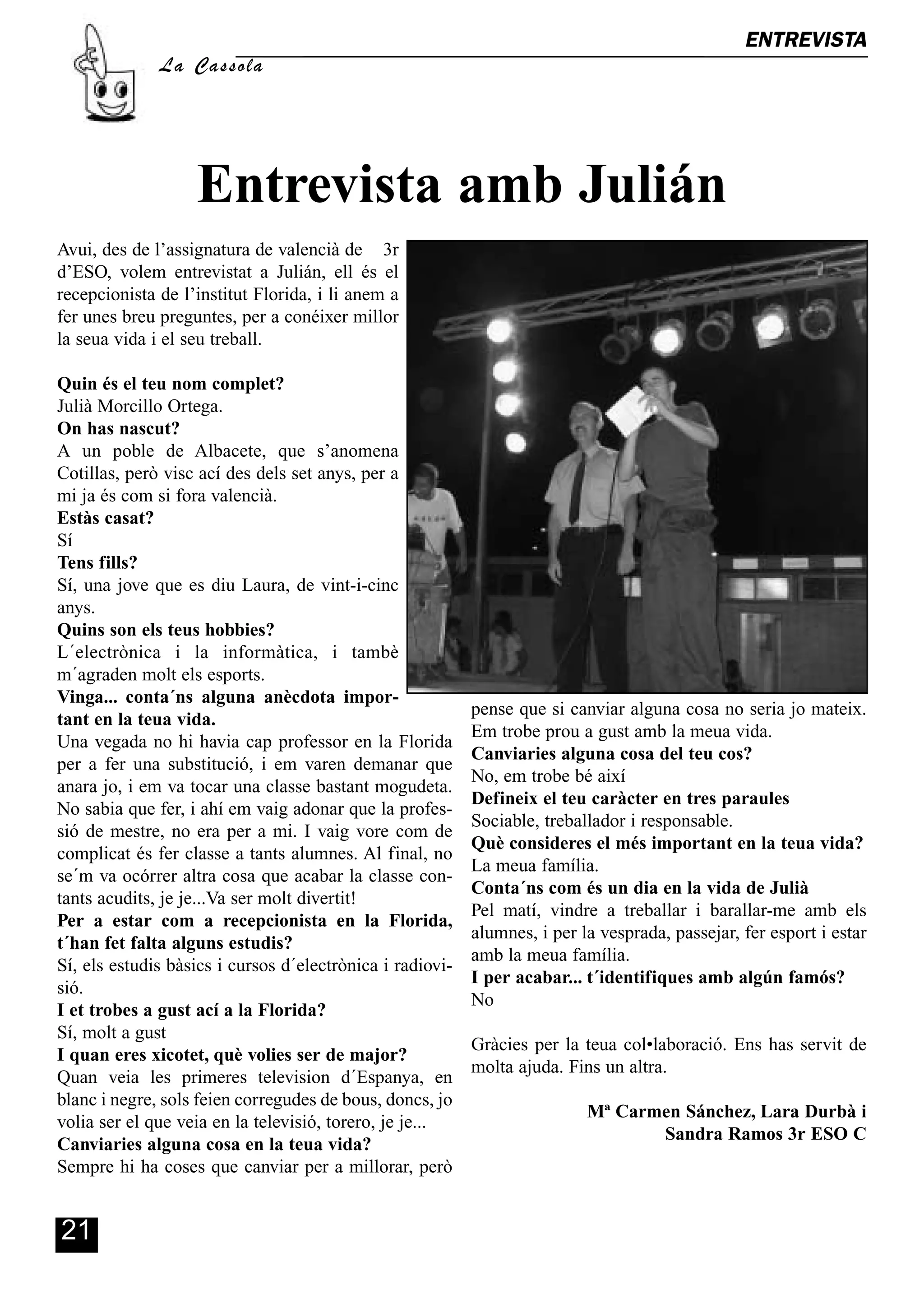 ENTREVISTA
                                                                                                          A
              La Cassola




                   Entrevista amb Julián
Avui, des de l’assignatura de valencià de 3r
d’ESO, volem entrevistat a Julián, ell és el
recepcionista de l’institut Florida, i li anem a
fer unes breu preguntes, per a conéixer millor
la seua vida i el seu treball.

Quin és el teu nom complet?
Julià Morcillo Ortega.
On has nascut?
A un poble de Albacete, que s’anomena
Cotillas, però visc ací des dels set anys, per a
mi ja és com si fora valencià.
Estàs casat?
Sí
Tens fills?
Sí, una jove que es diu Laura, de vint-i-cinc
anys.
Quins son els teus hobbies?
L´electrònica i la informàtica, i tambè
m´agraden molt els esports.
Vinga... conta´ns alguna anècdota impor-
                                                           pense que si canviar alguna cosa no seria jo mateix.
tant en la teua vida.
                                                           Em trobe prou a gust amb la meua vida.
Una vegada no hi havia cap professor en la Florida
                                                           Canviaries alguna cosa del teu cos?
per a fer una substitució, i em varen demanar que
                                                           No, em trobe bé així
anara jo, i em va tocar una classe bastant mogudeta.
                                                           Defineix el teu caràcter en tres paraules
No sabia que fer, i ahí em vaig adonar que la profes-
                                                           Sociable, treballador i responsable.
sió de mestre, no era per a mi. I vaig vore com de
                                                           Què consideres el més important en la teua vida?
complicat és fer classe a tants alumnes. Al final, no
                                                           La meua família.
se´m va ocórrer altra cosa que acabar la classe con-
                                                           Conta´ns com és un dia en la vida de Julià
tants acudits, je je...Va ser molt divertit!
                                                           Pel matí, vindre a treballar i barallar-me amb els
Per a estar com a recepcionista en la Florida,
                                                           alumnes, i per la vesprada, passejar, fer esport i estar
t´han fet falta alguns estudis?
                                                           amb la meua família.
Sí, els estudis bàsics i cursos d´electrònica i radiovi-
                                                           I per acabar... t´identifiques amb algún famós?
sió.
                                                           No
I et trobes a gust ací a la Florida?
Sí, molt a gust
                                                           Gràcies per la teua col•laboració. Ens has servit de
I quan eres xicotet, què volies ser de major?
                                                           molta ajuda. Fins un altra.
Quan veia les primeres television d´Espanya, en
blanc i negre, sols feien corregudes de bous, doncs, jo
                                                                           Mª Carmen Sánchez, Lara Durbà i
volia ser el que veia en la televisió, torero, je je...
                                                                                  Sandra Ramos 3r ESO C
Canviaries alguna cosa en la teua vida?
Sempre hi ha coses que canviar per a millorar, però


21
 
