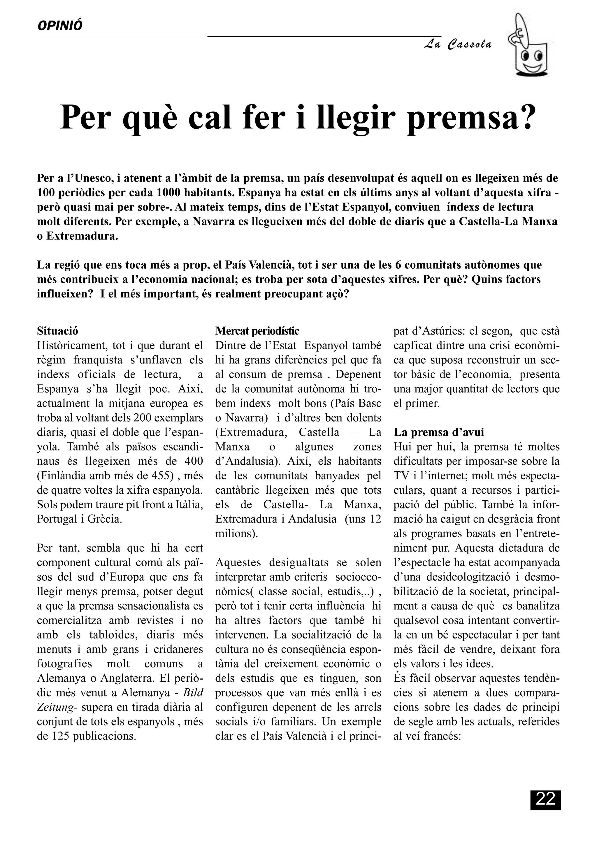 OPINIÓ
     Ó
                                                                                      La Cassola




     Per què cal fer i llegir premsa?
Per a l’Unesco, i atenent a l’àmbit de la premsa, un país desenvolupat és aquell on es llegeixen més de
100 periòdics per cada 1000 habitants. Espanya ha estat en els últims anys al voltant d’aquesta xifra -
però quasi mai per sobre-. Al mateix temps, dins de l’Estat Espanyol, conviuen índexs de lectura
molt diferents. Per exemple, a Navarra es llegueixen més del doble de diaris que a Castella-La Manxa
o Extremadura.

La regió que ens toca més a prop, el País Valencià, tot i ser una de les 6 comunitats autònomes que
més contribueix a l’economia nacional; es troba per sota d’aquestes xifres. Per què? Quins factors
influeixen? I el més important, és realment preocupant açò?


Situació                                Mercat periodístic                      pat d’Astúries: el segon, que està
Històricament, tot i que durant el      Dintre de l’Estat Espanyol també        capficat dintre una crisi econòmi-
règim franquista s’unflaven els         hi ha grans diferències pel que fa      ca que suposa reconstruir un sec-
índexs oficials de lectura, a           al consum de premsa . Depenent          tor bàsic de l’economia, presenta
Espanya s’ha llegit poc. Així,          de la comunitat autònoma hi tro-        una major quantitat de lectors que
actualment la mitjana europea es        bem índexs molt bons (País Basc         el primer.
troba al voltant dels 200 exemplars     o Navarra) i d’altres ben dolents
diaris, quasi el doble que l’espan-     (Extremadura, Castella – La             La premsa d’avui
yola. També als països escandi-         Manxa      o     algunes    zones       Hui per hui, la premsa té moltes
naus és llegeixen més de 400            d’Andalusia). Així, els habitants       dificultats per imposar-se sobre la
(Finlàndia amb més de 455) , més        de les comunitats banyades pel          TV i l’internet; molt més especta-
de quatre voltes la xifra espanyola.    cantàbric llegeixen més que tots        culars, quant a recursos i partici-
Sols podem traure pit front a Itàlia,   els de Castella- La Manxa,              pació del públic. També la infor-
Portugal i Grècia.                      Extremadura i Andalusia (uns 12         mació ha caigut en desgràcia front
                                        milions).                               als programes basats en l’entrete-
Per tant, sembla que hi ha cert                                                 niment pur. Aquesta dictadura de
component cultural comú als paï-        Aquestes desigualtats se solen          l’espectacle ha estat acompanyada
sos del sud d’Europa que ens fa         interpretar amb criteris socioeco-      d’una desideologització i desmo-
llegir menys premsa, potser degut       nòmics( classe social, estudis,..) ,    bilització de la societat, principal-
a que la premsa sensacionalista es      però tot i tenir certa influència hi    ment a causa de què es banalitza
comercialitza amb revistes i no         ha altres factors que també hi          qualsevol cosa intentant convertir-
amb els tabloides, diaris més           intervenen. La socialització de la      la en un bé espectacular i per tant
menuts i amb grans i cridaneres         cultura no és conseqüència espon-       més fàcil de vendre, deixant fora
fotografies molt comuns a               tània del creixement econòmic o         els valors i les idees.
Alemanya o Anglaterra. El periò-        dels estudis que es tinguen, son        És fàcil observar aquestes tendèn-
dic més venut a Alemanya - Bild         processos que van més enllà i es        cies si atenem a dues compara-
Zeitung- supera en tirada diària al     configuren depenent de les arrels       cions sobre les dades de principi
conjunt de tots els espanyols , més     socials i/o familiars. Un exemple       de segle amb les actuals, referides
de 125 publicacions.                    clar es el País Valencià i el princi-   al veí francés:




                                                                                                               22
 