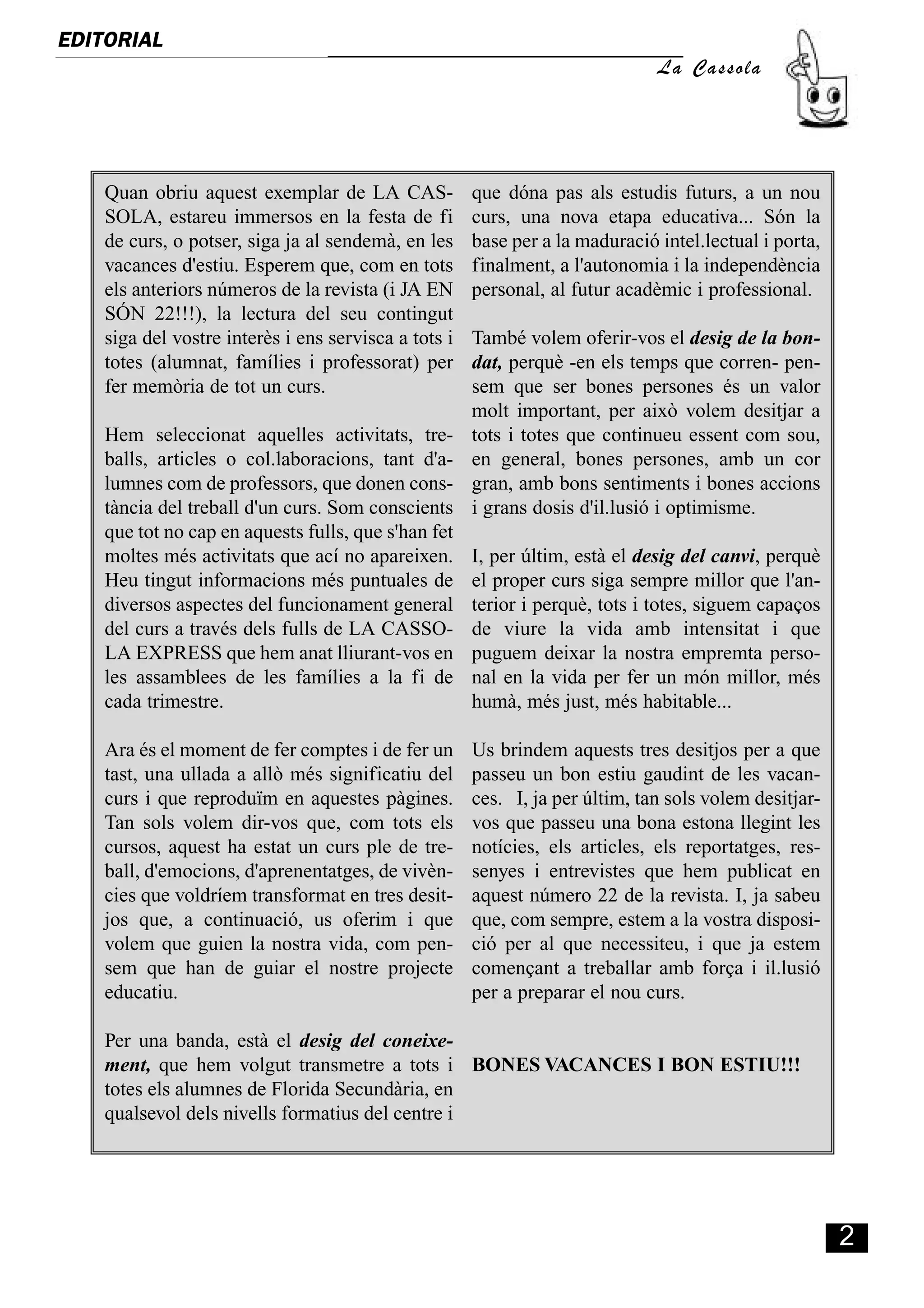 EDITORIAL
                                                                              La Cassola




    Quan obriu aquest exemplar de LA CAS-             que dóna pas als estudis futurs, a un nou
    SOLA, estareu immersos en la festa de fi          curs, una nova etapa educativa... Són la
    de curs, o potser, siga ja al sendemà, en les     base per a la maduració intel.lectual i porta,
    vacances d'estiu. Esperem que, com en tots        finalment, a l'autonomia i la independència
    els anteriors números de la revista (i JA EN      personal, al futur acadèmic i professional.
    SÓN 22!!!), la lectura del seu contingut
    siga del vostre interès i ens servisca a tots i   També volem oferir-vos el desig de la bon-
    totes (alumnat, famílies i professorat) per       dat, perquè -en els temps que corren- pen-
    fer memòria de tot un curs.                       sem que ser bones persones és un valor
                                                      molt important, per això volem desitjar a
    Hem seleccionat aquelles activitats, tre-         tots i totes que continueu essent com sou,
    balls, articles o col.laboracions, tant d'a-      en general, bones persones, amb un cor
    lumnes com de professors, que donen cons-         gran, amb bons sentiments i bones accions
    tància del treball d'un curs. Som conscients      i grans dosis d'il.lusió i optimisme.
    que tot no cap en aquests fulls, que s'han fet
    moltes més activitats que ací no apareixen.       I, per últim, està el desig del canvi, perquè
    Heu tingut informacions més puntuales de          el proper curs siga sempre millor que l'an-
    diversos aspectes del funcionament general        terior i perquè, tots i totes, siguem capaços
    del curs a través dels fulls de LA CASSO-         de viure la vida amb intensitat i que
    LA EXPRESS que hem anat lliurant-vos en           puguem deixar la nostra empremta perso-
    les assamblees de les famílies a la fi de         nal en la vida per fer un món millor, més
    cada trimestre.                                   humà, més just, més habitable...

    Ara és el moment de fer comptes i de fer un       Us brindem aquests tres desitjos per a que
    tast, una ullada a allò més significatiu del      passeu un bon estiu gaudint de les vacan-
    curs i que reproduïm en aquestes pàgines.         ces. I, ja per últim, tan sols volem desitjar-
    Tan sols volem dir-vos que, com tots els          vos que passeu una bona estona llegint les
    cursos, aquest ha estat un curs ple de tre-       notícies, els articles, els reportatges, res-
    ball, d'emocions, d'aprenentatges, de vivèn-      senyes i entrevistes que hem publicat en
    cies que voldríem transformat en tres desit-      aquest número 22 de la revista. I, ja sabeu
    jos que, a continuació, us oferim i que           que, com sempre, estem a la vostra disposi-
    volem que guien la nostra vida, com pen-          ció per al que necessiteu, i que ja estem
    sem que han de guiar el nostre projecte           començant a treballar amb força i il.lusió
    educatiu.                                         per a preparar el nou curs.

    Per una banda, està el desig del coneixe-
    ment, que hem volgut transmetre a tots i BONES VACANCES I BON ESTIU!!!
    totes els alumnes de Florida Secundària, en
    qualsevol dels nivells formatius del centre i




                                                                                                       2
 